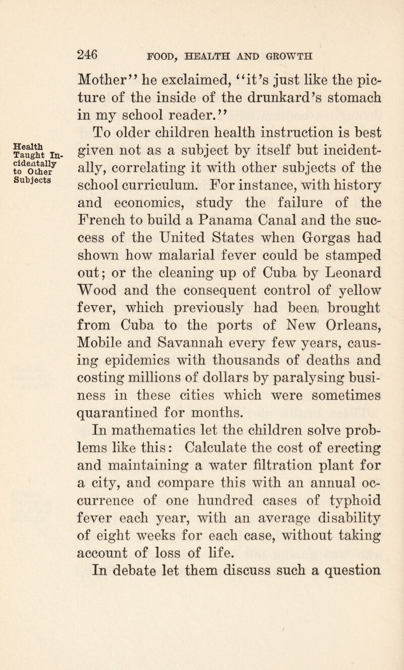 Health Taught In¬ cidentally to Other Subjects Mother” he exclaimed, “it’s just like the pic¬ ture of the inside of the drunkard’s stomach in my school reader.” To older children health instruction is best given not as a subject by itself but incident¬ ally, correlating it with other subjects of the school curriculum. For instance, with history and economics, study the failure of the French to build a Panama Canal and the suc¬ cess of the United States when Gorgas had shown how malarial fever could be stamped out; or the cleaning up of Cuba by Leonard Wood and the consequent control of yellow fever, which previously had been brought from Cuba to the ports of New Orleans, Mobile and Savannah every few years, caus¬ ing epidemics with thousands of deaths and costing millions of dollars by paralysing busi¬ ness in these cities which were sometimes quarantined for months. In mathematics let the children solve prob¬ lems like this: Calculate the cost of erecting and maintaining a water filtration plant for a city, and compare this with an annual oc¬ currence of one hundred cases of typhoid fever each year, with an average disability of eight weeks for each case, without taking account of loss of life. In debate let them discuss such a question