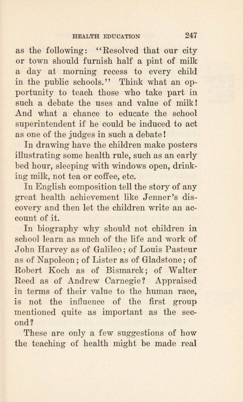 as the following: “Resolved that onr city or town should furnish half a pint of milk a day at morning recess to every child in the public schools.’* Think what an op¬ portunity to teach those who take part in such a debate the uses and value of milk! And what a chance to educate the school superintendent if he could be induced to act as one of the judges in such a debate! In drawing have the children make posters illustrating some health rule, such as an early bed hour, sleeping with windows open, drink¬ ing milk, not tea or coffee, etc. In English composition tell the story of any great health achievement like Jenner’s dis¬ covery and then let the children write an ac¬ count of it. In biography why should not children in school learn as much of the life and work of John Harvey as of Galileo; of Louis Pasteur as of Napoleon; of Lister as of Gladstone; of Robert Koch as of Bismarck; of Walter Reed as of Andrew Carnegie? Appraised in terms of their value to the human race, is not the influence of the first group mentioned quite as important as the sec¬ ond? These are only a few suggestions of how the teaching of health might be made real