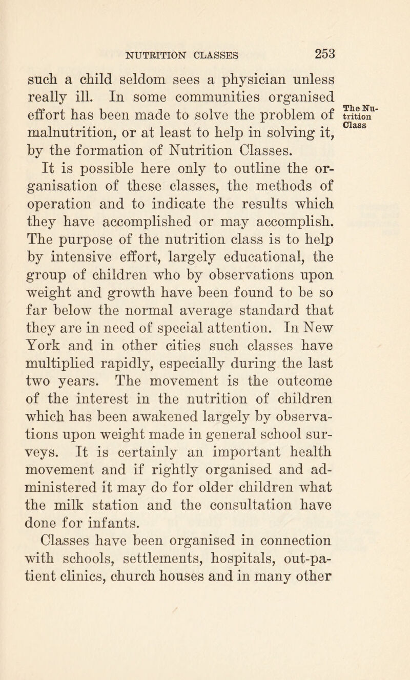 such a child seldom sees a physician unless really ill. In some communities organised effort has been made to solve the problem of malnutrition, or at least to help in solving it, by the formation of Nutrition Classes. It is possible here only to outline the or¬ ganisation of these classes, the methods of operation and to indicate the results which they have accomplished or may accomplish. The purpose of the nutrition class is to help by intensive effort, largely educational, the group of children who by observations upon weight and growth have been found to be so far below the normal average standard that they are in need of special attention. In New York and in other cities such classes have multiplied rapidly, especially during the last two years. The movement is the outcome of the interest in the nutrition of children which has been awakened largely by observa¬ tions upon weight made in general school sur¬ veys. It is certainly an important health movement and if rightly organised and ad¬ ministered it may do for older children what the milk station and the consultation have done for infants. Classes have been organised in connection with schools, settlements, hospitals, out-pa¬ tient clinics, church houses and in many other The Nu¬ trition Class