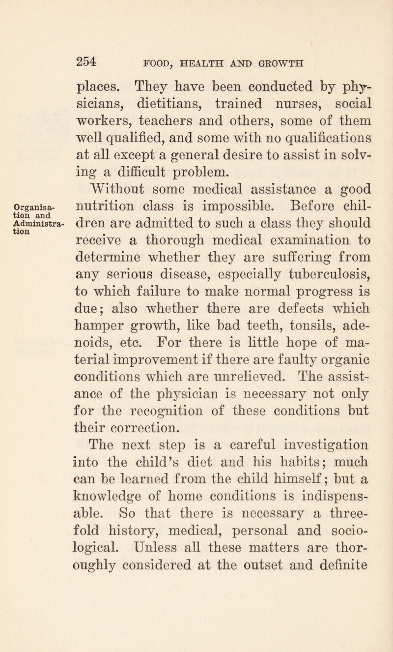 Organisa¬ tion and Administra¬ tion places. They have been conducted by phy¬ sicians, dietitians, trained nurses, social workers, teachers and others, some of them well qualified, and some with no qualifications at all except a general desire to assist in solv¬ ing a difficult problem. Without some medical assistance a good nutrition class is impossible. Before chil¬ dren are admitted to such a class they should receive a thorough medical examination to determine whether they are suffering from any serious disease, especially tuberculosis, to which failure to make normal progress is due; also whether there are defects which hamper growth, like bad teeth, tonsils, ade¬ noids, etc. For there is little hope of ma¬ terial improvement if there are faulty organic conditions which are unrelieved. The assist¬ ance of the physician is necessary not only for the recognition of these conditions but their correction. The next step is a careful investigation into the child’s diet and his habits; much can be learned from the child himself; but a knowledge of home conditions is indispens¬ able. So that there is necessary a three¬ fold history, medical, personal and socio¬ logical. Unless all these matters are thor¬ oughly considered at the outset and definite