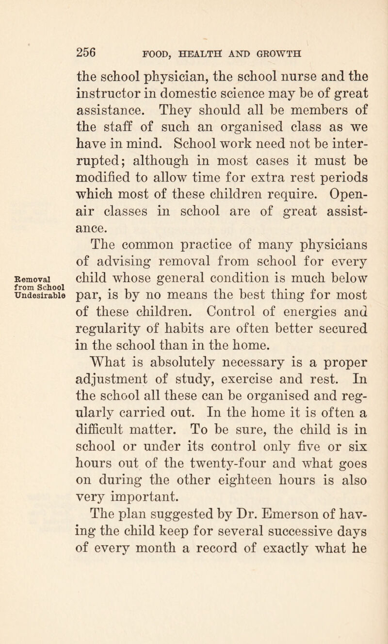 Removal from School Undesirable the school physician, the school nurse and the instructor in domestic science may be of great assistance. They should all be members of the staff of such an organised class as we have in mind. School work need not be inter¬ rupted; although in most cases it must be modified to allow time for extra rest periods which most of these children require. Open- air classes in school are of great assist¬ ance. The common practice of many physicians of advising removal from school for every child whose general condition is much below par, is by no means the best thing for most of these children. Control of energies and regularity of habits are often better secured in the school than in the home. What is absolutely necessary is a proper adjustment of study, exercise and rest. In the school all these can be organised and reg¬ ularly carried out. In the home it is often a difficult matter. To be sure, the child is in school or under its control only five or six hours out of the twenty-four and what goes on during the other eighteen hours is also very important. The plan suggested by Dr. Emerson of hav¬ ing the child keep for several successive days of every month a record of exactly what he