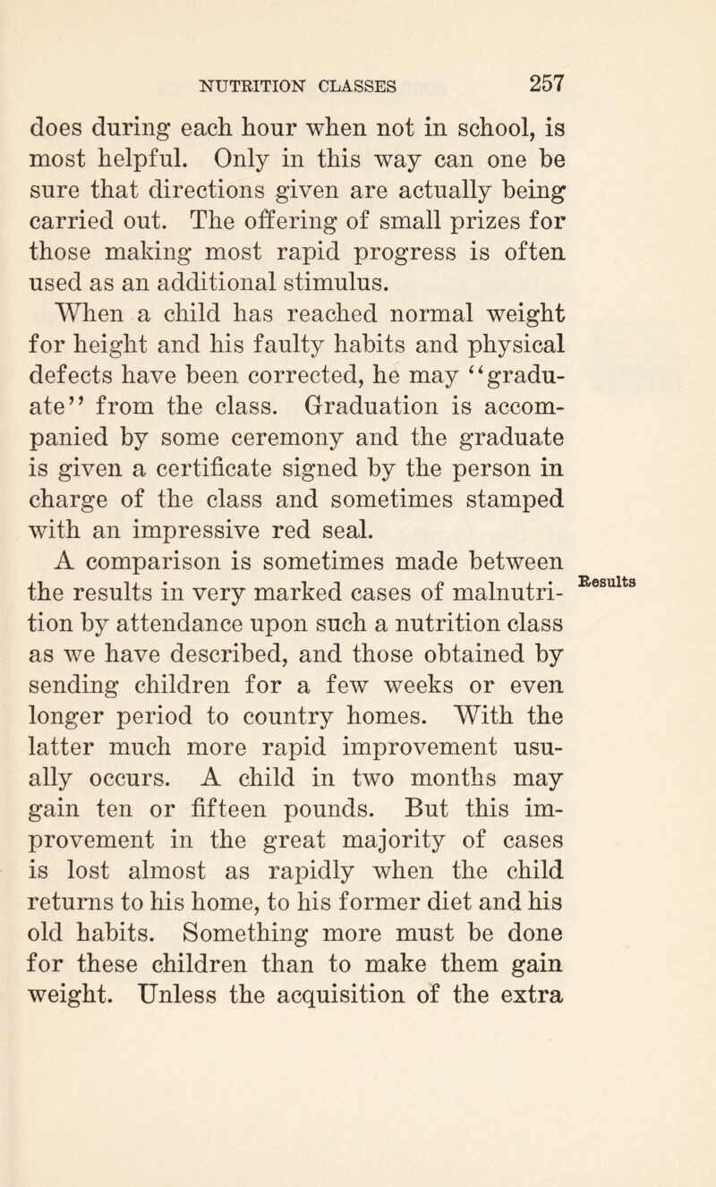 does during each hour when not in school, is most helpful. Only in this way can one he sure that directions given are actually being carried out. The offering of small prizes for those making most rapid progress is often used as an additional stimulus. When a child has reached normal weight for height and his faulty habits and physical defects have been corrected, he may “gradu¬ ate” from the class. Graduation is accom¬ panied by some ceremony and the graduate is given a certificate signed by the person in charge of the class and sometimes stamped with an impressive red seal. A comparison is sometimes made between the results in very marked cases of malnutri¬ tion by attendance upon such a nutrition class as we have described, and those obtained by sending children for a few weeks or even longer period to country homes. With the latter much more rapid improvement usu¬ ally occurs, A child in two months may gain ten or fifteen pounds. But this im¬ provement in the great majority of cases is lost almost as rapidly when the child returns to his home, to his former diet and his old habits. Something more must be done for these children than to make them gain weight. Unless the acquisition of the extra Results