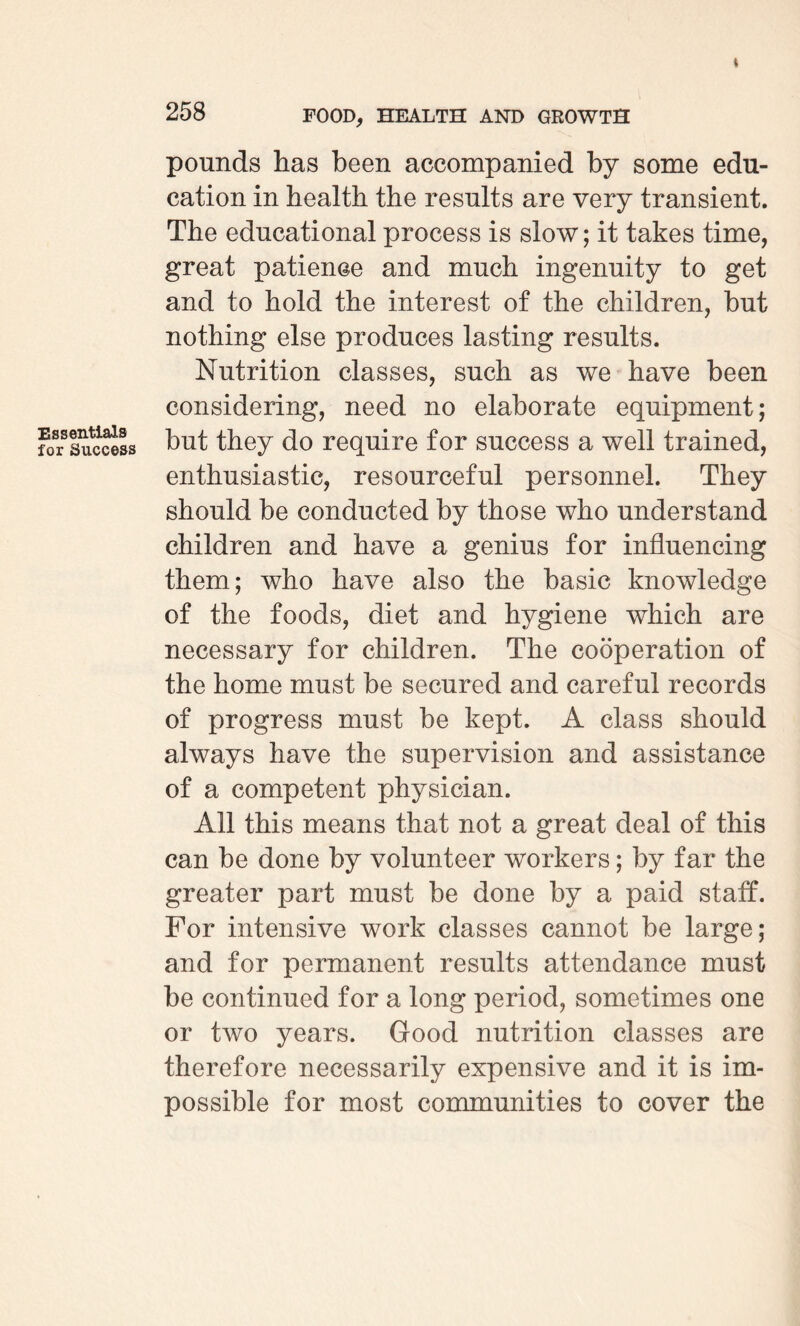 Essentials for Success 258 FOOD, HEALTH AND GROWTH pounds has been accompanied by some edu¬ cation in health the results are very transient. The educational process is slow; it takes time, great patience and much ingenuity to get and to hold the interest of the children, but nothing else produces lasting results. Nutrition classes, such as we have been considering, need no elaborate equipment; but they do require for success a well trained, enthusiastic, resourceful personnel. They should be conducted by those who understand children and have a genius for influencing them; who have also the basic knowledge of the foods, diet and hygiene which are necessary for children. The cooperation of the home must be secured and careful records of progress must be kept. A class should always have the supervision and assistance of a competent physician. All this means that not a great deal of this can be done by volunteer workers; by far the greater part must be done by a paid staff. For intensive work classes cannot be large; and for permanent results attendance must be continued for a long period, sometimes one or two years. Good nutrition classes are therefore necessarily expensive and it is im¬ possible for most communities to cover the