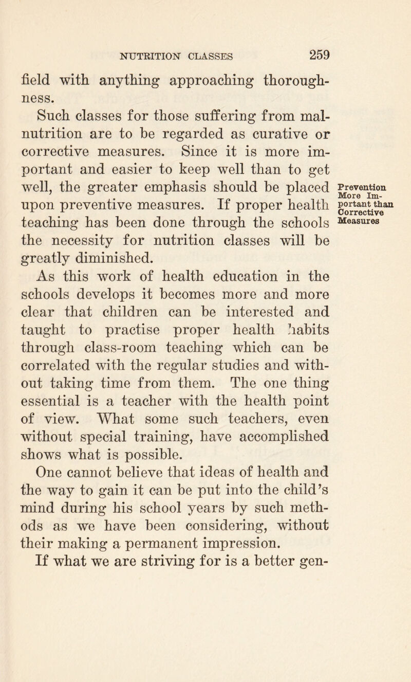 field with anything approaching thorough¬ ness. Such classes for those suffering from mal¬ nutrition are to be regarded as curative or corrective measures. Since it is more im¬ portant and easier to keep well than to get well, the greater emphasis should he placed upon preventive measures. If proper health teaching has been done through the schools the necessity for nutrition classes will be greatly diminished. As this work of health education in the schools develops it becomes more and more clear that children can be interested and taught to practise proper health habits through class-room teaching which can be correlated with the regular studies and with¬ out taking time from them. The one thing essential is a teacher with the health point of view. What some such teachers, even without special training, have accomplished shows what is possible. One cannot believe that ideas of health and the way to gain it can be put into the child’s mind during his school years by such meth¬ ods as we have been considering, without their making a permanent impression. If what we are striving for is a better gen- Prevention More Im¬ portant than Corrective Measures