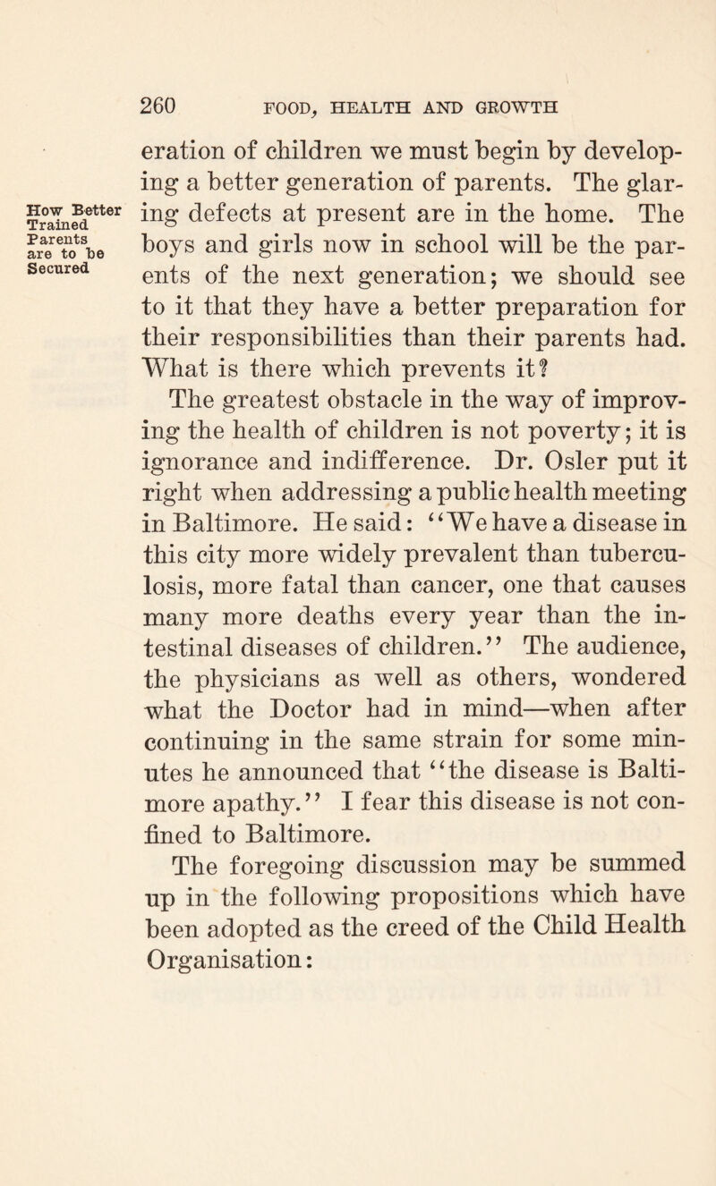 How Better Trained Parents are to be Secured eration of children we must begin by develop¬ ing a better generation of parents. The glar¬ ing defects at present are in the home. The boys and girls now in school will be the par¬ ents of the next generation; we should see to it that they have a better preparation for their responsibilities than their parents had. What is there which prevents it? The greatest obstacle in the way of improv¬ ing the health of children is not poverty; it is ignorance and indifference. Dr. Osier pnt it right when addressing a public health meeting in Baltimore. He said: “ We have a disease in this city more widely prevalent than tubercu¬ losis, more fatal than cancer, one that causes many more deaths every year than the in¬ testinal diseases of children.’’ The audience, the physicians as well as others, wondered what the Doctor had in mind—when after continuing in the same strain for some min¬ utes he announced that “the disease is Balti¬ more apathy.” I fear this disease is not con¬ fined to Baltimore. The foregoing discussion may be summed up in the following propositions which have been adopted as the creed of the Child Health Organisation: