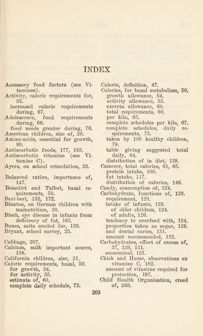 INDEX Accessory food factors (see Vi- tamines). Activity, caloric requirements for, 55. increased caloric requirements during, 67. Adolescence, food requirements during, 66. food needs greater during, 76. American children, size of, 20. Amino-acids, essential for growth, 89. Antiscorbutic foods, 177, 183. Antiscorbutic vitamine (see Vi¬ tamin e C). Ayers, on school retardation, 23. Balanced ration, importance of, 147. Benedict and Talbot, basal re¬ quirements, 50. Beri-beri, 152, 172. Blanton, on German children with malnutrition, 30. Bloch, eye disease in infants from deficiency of fat, 163. Bones, salts needed for, 139. Bryant, school survey, 25. Cabbage, 207. Calcium, milk important source, 138. California children, size, 21. Caloric requirements, basal, 50. for growth, 54. for activity, 55. estimate of, 60. complete daily schedule, 73. Calorie, definition, 47. Calories, for basal metabolism, 50. growth allowance, 54. activity allowance, 55. excreta allowance, 60. total requirements, 60. per kilo, 65. complete schedules per kilo, 67. complete schedules, daily re¬ quirements, 73. taken by 100 healthy children, 78. table giving suggested total daily, 84. distribution of in diet, 139. Camerer, total calories, 61, 65. protein intake, 100. fat intake, 117. distribution of calories, 146. Candy, consumption of, 124. Carbohydrate, functions of, 120. requirement, 120. intake of infants, 123. of older children, 124. of adults, 126. tendency to overfeed with, 124. proportion taken as sugar, 128. and dental caries, 131. amount recommended, 132. Carbohydrates, effect of excess of, 37, 129, 131. economical, 121. Chick and Hume, observations on vitamine C, 182. amount of vitamine required for protection, 197. Child Health Organisation, creed of, 260.
