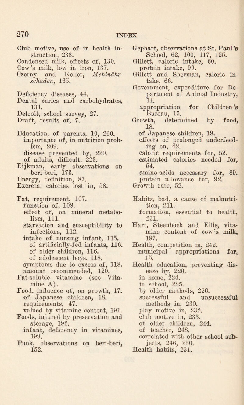 Club motive, use of in health in¬ struction, 233. Condensed milk, effects of, 130. Cow’s milk, low in iron, 137. Czerny and Keller, Mehlndhr- schaden, 165. Deficiency diseases, 44. Dental caries and carbohydrates, 131. Detroit, school survey, 27. Draft, results of, 7. Education, of parents, 10, 260. importance of, in nutrition prob¬ lem, 209. disease prevented by, 220. of adults, difficult, 223. Eijkman, early observations on beri-beri, 173. Energy, definition, 87. Excreta, calories lost in, 58. Fat, requirement, 107. function of, 108. effect of, on mineral metabo¬ lism, 111. starvation and susceptibility to infections, 112. intake of nursing infant, 115. of artificially-fed infants, 116. of older children, 116. of adolescent boys, 118. symptoms due to excess of, 118. amount recommended, 120. Fat-soluble vitamine (see Vita- mine A). Food, influence of, on growth, 17. of Japanese children, 18. requirements, 47. valued by vitamine content, 191. Foods, injured by preservation and storage, 192. infant, deficiency in vitamines, 199. Funk, observations on beri-beri, 152. Gephart, observations at St. Paul’s School, 62, 100, 117, 125. Gillett, caloric intake, 60. protein intake, 99. Gillett and Sherman, caloric in¬ take, 66. Government, expenditure for De¬ partment of Animal Industry, 14. appropriation for Children’s Bureau, 15. Growth, determined by food, 18. of Japanese children, 19. effects of prolonged underfeed¬ ing on, 42. caloric requirements for, 52. estimated calories needed for, 54. amino-acids necessary for, 89. protein allowance for, 92. Growth rate, 52. Habits, bad, a cause of malnutri¬ tion, 211. formation, essential to health, 231. Hart, Steenbock and Ellis, vita¬ mine content of cow’s milk, 187. Health, competition in, 242. municipal appropriations for, 15. Health education, preventing dis¬ ease by, 220. in home, 224. in school, 225. by older methods, 226. successful and unsuccessful methods in, 230. play motive in, 232. club motive in, 233. of older children, 244. of teacher, 248. correlated with other school suV jects, 246, 250. Health habits, 231.