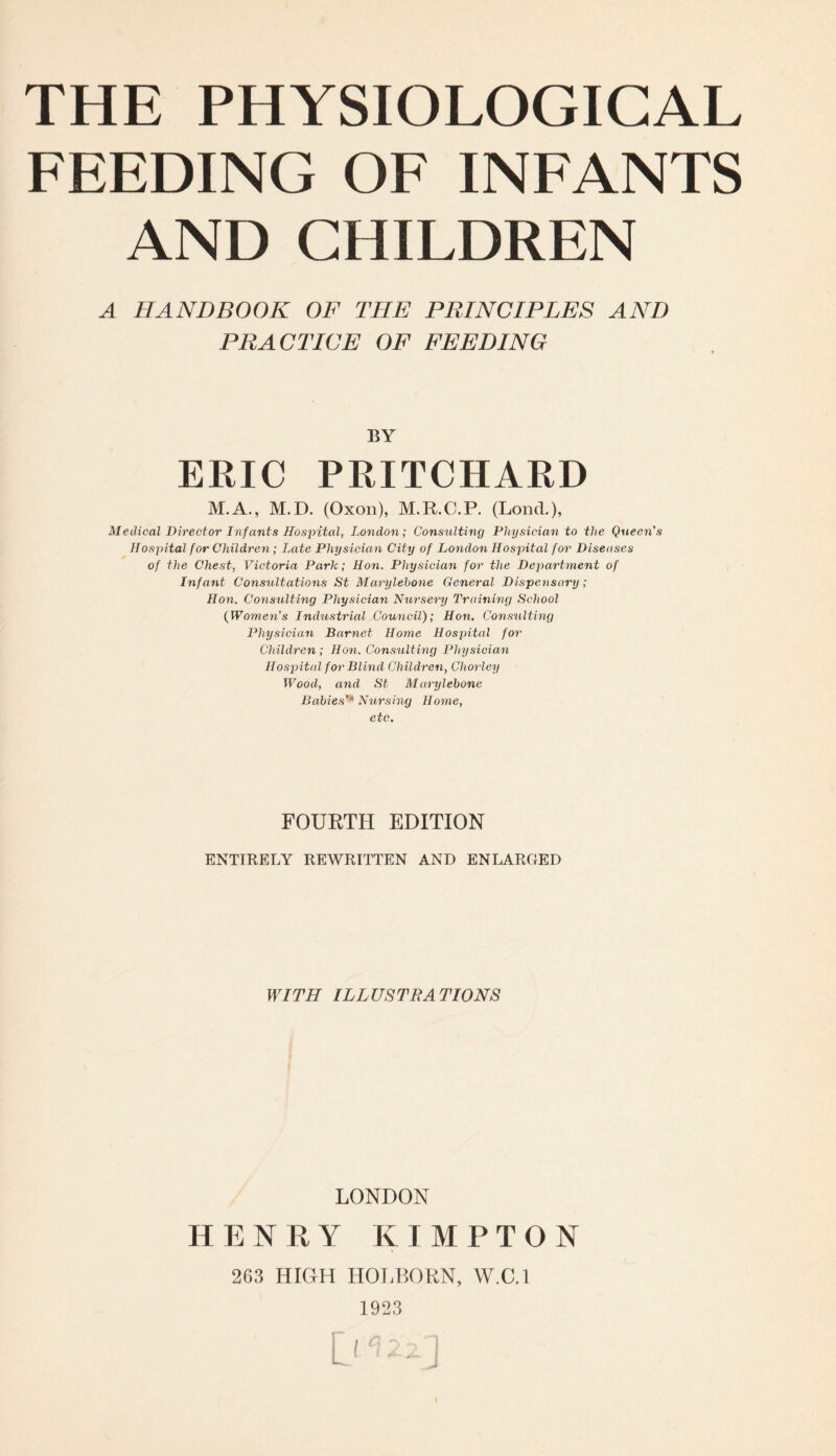 FEEDING OF INFANTS AND CHILDREN A HANDBOOK OF THE PRINCIPLES AND PRACTICE OF FEEDING BY ERIC PRITCHARD M.A., M.D. (Oxon), M.R.C.P. (LoncL), Medical Director Infants Hospital, London; Consulting Physician to the Queen's Hospital for Children; Late Physician City of London Hospital for Diseases of the Chest, Victoria Park; Hon. Physician for the Department of Infant Consultations St Marylebone General Dispensary ; Hon. Consulting Physician Nursery Training School {Women's Industrial Council); Hon. Consulting Physician Barnet Home Hospital for Children ; Hon. Consulting Physician Hospital f or Blind Children, Chorley Wood, and St Marylebone Babies''* Nursing Home, etc. FOURTH EDITION ENTIRELY REWRITTEN AND ENLARGED WITH ILLUSTRATIONS LONDON HENRY KIMPTON 263 HIOH HOLBORN, W.C.l 1923