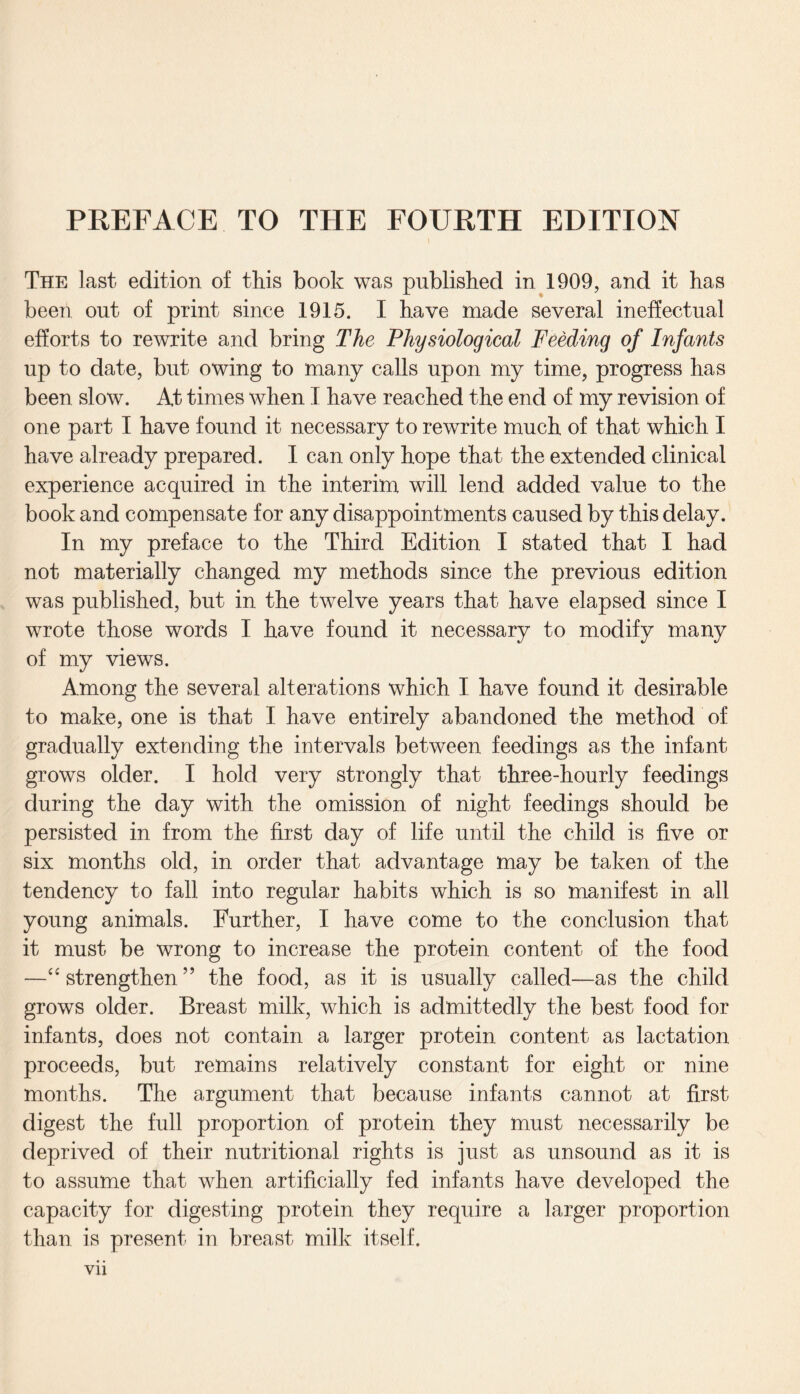 PREFACE TO THE FOURTH EDITION l The last edition of this book was published in 1909, and it has been out of print since 1915. I have made several ineffectual efforts to rewrite and bring The Physiological Feeding of Infants up to date, but owing to many calls upon my time, progress has been slow. At times when I have reached the end of my revision of one part I have found it necessary to rewrite much of that which I have already prepared. I can only hope that the extended clinical experience acquired in the interim will lend added value to the book and compensate for any disappointments caused by this delay. In my preface to the Third Edition I stated that I had not materially changed my methods since the previous edition was published, but in the twelve years that have elapsed since I wrote those words I have found it necessary to modify many of my views. Among the several alterations which I have found it desirable to make, one is that I have entirely abandoned the method of gradually extending the intervals between feedings as the infant grows older. I hold very strongly that three-hourly feedings during the day with the omission of night feedings should be persisted in from the first day of life until the child is five or six months old, in order that advantage may be taken of the tendency to fall into regular habits which is so manifest in all young animals. Further, I have come to the conclusion that it must be wrong to increase the protein content of the food —“ strengthen ” the food, as it is usually called—as the child grows older. Breast milk, which is admittedly the best food for infants, does not contain a larger protein content as lactation proceeds, but remains relatively constant for eight or nine months. The argument that because infants cannot at first digest the full proportion of protein they must necessarily be deprived of their nutritional rights is just as unsound as it is to assume that when artificially fed infants have developed the capacity for digesting protein they require a larger proportion than is present in breast milk itself,