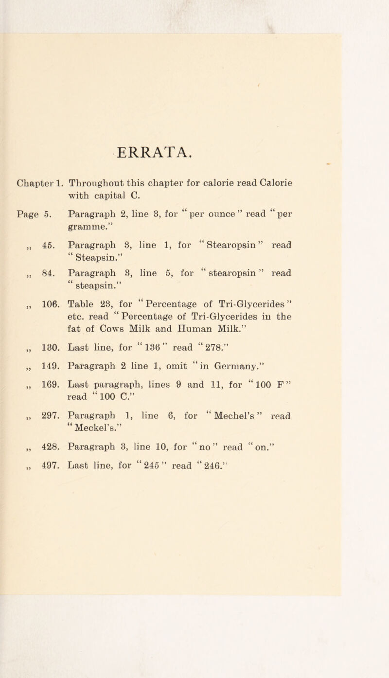 ERRATA. Chapter 1. Throughout this chapter for calorie read Calorie with capital C. Page 5. Paragraph 2, line 3, for “ per ounce ” read “ per gramme.” ,, 45. Paragraph 3, line 1, for Stearopsin ” read “ Steapsin.” „ 84. Paragraph 3, line 5, for “ stearopsin ” read steapsin.” << ,, 106. Table 23, for Percentage of Tri-Glycerides ” etc. read “ Percentage of Tri-Glycerides in the fat of Cows Milk and Human Milk.” „ 130. Last line, for “136” read “278.” ,, 149. Paragraph 2 line 1, omit “in Germany.” „ 169. Last paragraph, lines 9 and 11, for “ 100 F” read “ 100 C.” ,, 297. Paragraph 1, line 6, for “ Mechel’s ” read (< Meckel’s.” 428. Paragraph 3, line 10, for “ no ” read “ on.” 497. Last line, for “ 245 ” read “ 246.”