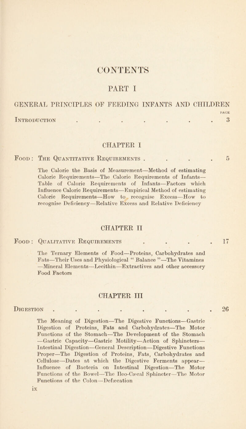 CONTENTS PART I GENERAL PRINCIPLES OF FEEDING INFANTS AND CHILDREN PAGE Introduction ....... 3 CHAPTER I Food : The Quantitative Requirements . . . .5 The Calorie the Basis of Measurement—Method of estimating Caloric Requirements—The Caloric Requirements of Infants— Table of Caloric Requirements of Infants—Factors which Influence Caloric Requirements—Empirical Method of estimating Caloric Requirements—How to recognise Excess—How to recognise Deficiency—Relative Excess and Relative Deficiency CHAPTER II Food: Qualitative Requirements . . . .17 The Ternary Elements of Food—Proteins, Carbohydrates and Fats—Their Uses and Physiological “ Balance ”—The Vitamines —Mineral Elements—Lecithin—Extractives and other accessory Food Factors CHAPTER III Digestion ........ 20 The Meaning of Digestion—The Digestive Functions—Gastric Digestion of Proteins, Fats and Carbohydrates—The Motor Functions of the Stomach—The Development of the Stomach —Gastric Capacity—Gastric Motility—Action of Sphincters— Intestinal Digestion—General Description—Digestive Functions Proper—The Digestion of Proteins, Fats, Carbohydrates and Cellulose—Dates at which the Digestive Ferments appear— Influence of Bacteria on Intestinal Digestion—The Motor Functions of the Bowel—The Ileo-Csccal Sphincter—The Motor Functions of the Colon—Defalcation