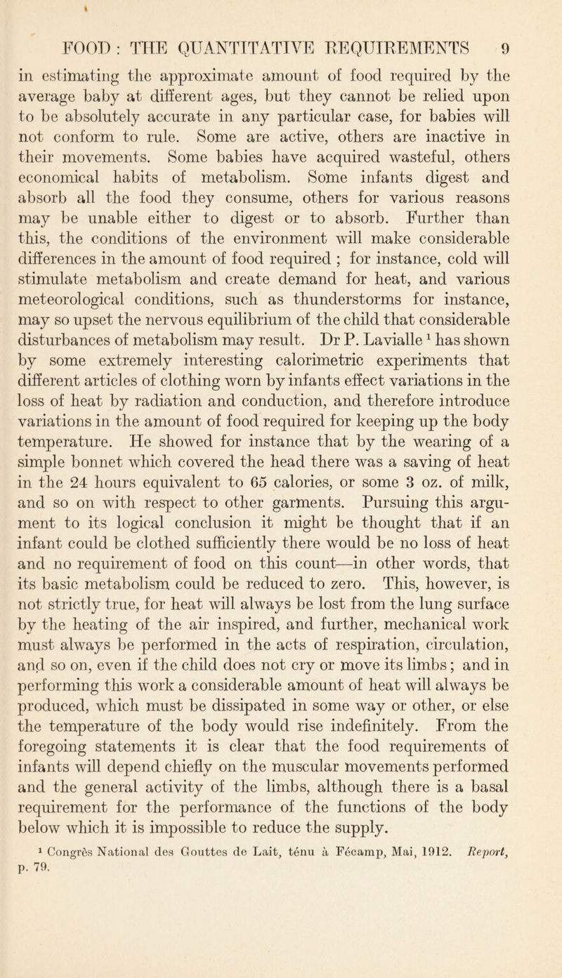 » FOOD: THE QUANTITATIVE REQUIREMENTS 9 in estimating tlie approximate amount of food required by the average baby at different ages, but they cannot be relied upon to be absolutely accurate in any particular case, for babies will not conform to rule. Some are active, others are inactive in their movements. Some babies have acquired wasteful, others economical habits of metabolism. Some infants digest and absorb all the food they consume, others for various reasons may be unable either to digest or to absorb. Further than this, the conditions of the environment will make considerable differences in the amount of food required ; for instance, cold will stimulate metabolism and create demand for heat, and various meteorological conditions, such as thunderstorms for instance, may so upset the nervous equilibrium of the child that considerable disturbances of metabolism may result. Dr P. Lavialle1 has shown by some extremely interesting calorimetric experiments that different articles of clothing worn by infants effect variations in the loss of heat by radiation and conduction, and therefore introduce variations in the amount of food required for keeping up the body temperature. He showed for instance that by the wearing of a simple bonnet which covered the head there was a saving of heat in the 24 hours equivalent to 65 calories, or some 3 oz. of milk, and so on with respect to other garments. Pursuing this argu¬ ment to its logical conclusion it might be thought that if an infant could be clothed sufficiently there would be no loss of heat and no requirement of food on this count—in other words, that its basic metabolism could be reduced to zero. This, however, is not strictly true, for heat will always be lost from the lung surface by the heating of the air inspired, and further, mechanical work must always be performed in the acts of respiration, circulation, and so on, even if the child does not cry or move its limbs; and in performing this work a considerable amount of heat will always be produced, which must be dissipated in some way or other, or else the temperature of the body would rise indefinitely. From the foregoing statements it is clear that the food requirements of infants will depend chiefly on the muscular movements performed and the general activity of the limbs, although there is a basal requirement for the performance of the functions of the body below which it is impossible to reduce the supply. 1 Congres National des Gouttes de Lait, tenu a Fecamp, Mai, 1912. Report, p. 79.