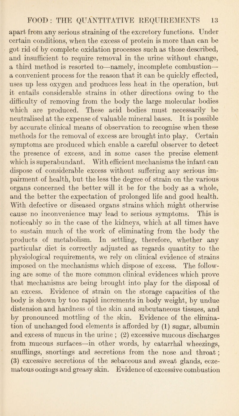 apart from any serious straining of the excretory functions. Under certain conditions, when the excess of protein is more than can be got rid of by complete oxidation processes such as those described, and insufficient to require removal in the urine without change, a third method is resorted to—namely, incomplete combustion— a convenient process for the reason that it can be quickly effected, uses up less oxygen and produces less heat in the operation, but it entails considerable strains in other directions owing to the difficulty of removing from the body the large molecular bodies which are produced. These acid bodies must necessarily be neutralised at the expense of valuable mineral bases. It is possible by accurate clinical means of observation to recognise when these methods for the removal of excess are brought into play. Certain symptoms are produced which enable a careful observer to detect the presence of excess, and in some cases the precise element which is superabundant. With efficient mechanisms the infant can dispose of considerable excess without suffering any serious im¬ pairment of health, but the less the degree of strain on the various organs concerned the better will it be for the body as a whole, and the better the expectation of prolonged life and good health. With defective or diseased organs strains which might otherwise cause no inconvenience may lead to serious symptoms. This is noticeably so in the case of the kidneys, which at all times have to sustain much of the work of eliminating from the body the products of metabolism. In settling, therefore, whether any particular diet is correctly adjusted as regards quantity to the physiological requirements, we rely on clinical evidence of strains imposed on the mechanisms which dispose of excess. The follow¬ ing are some of the more common clinical evidences which prove that mechanisms are being brought into play for the disposal of an excess. Evidence of strain on the storage capacities of the body is shown by too rapid increments in body weight, by undue distension and hardness of the skin and subcutaneous tissues, and by pronounced mottling of the skin. Evidence of the elimina¬ tion of unchanged food elements is afforded by (1) sugar, albumin and excess of mucus in the urine ; (2) excessive mucous discharges from mucous surfaces—in other words, by catarrhal wheezings, snufHings, snortings and secretions from the nose and throat; (3) excessive secretions of the sebaceous and sweat glands, ecze¬ matous oozings and greasy skin. Evidence of excessive combustion