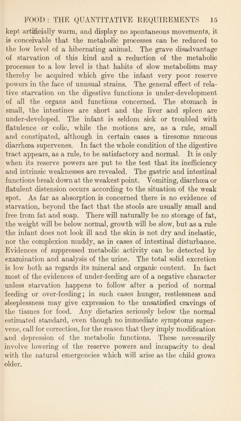 kept artificially warm, and display no spontaneous movements, it is conceivable that the metabolic processes can be reduced to the low level of a hibernating animal. The grave disadvantage of starvation of this kind and a reduction of the metabolic processes to a low level is that habits of slow metabolism may thereby be acquired which give the infant very poor reserve powers in the face of unusual strains. The general effect of rela¬ tive starvation on the digestive functions is under-development of all the organs and functions concerned. The stomach is small, the intestines are short and the liver and spleen are under-developed. The infant is seldom sick or troubled with flatulence or colic, while the motions are, as a rule, small and constipated, although in certain cases a tiresome mucous diarrhoea supervenes. In fact the whole condition of the digestive tract appears, as a rule, to be satisfactory and normal. It is only when its reserve powers are put to the test that its inefficiency and intrinsic weaknesses are revealed. The gastric and intestinal functions break down at the weakest point. Vomiting, diarrhoea or flatulent distension occurs according to the situation of the weak spot. As far as absorption is concerned there is no evidence of starvation, beyond the fact that the stools are usually small and free from fat and soap. There will naturally be no storage of fat, the weight will be below normal, growth will be slow, but as a rule the infant does not look ill and the skin is not dry and inelastic, nor the complexion muddy, as in cases of intestinal disturbance. Evidences of suppressed metabolic activity can be detected by examination and analysis of the urine. The total solid excretion is low both as regards its mineral and organic content. In fact most of the evidences of under-feeding are of a negative character unless starvation happens to follow after a period of normal feeding or over-feeding; in such cases hunger, restlessness and sleeplessness may give expression to the unsatisfied cravings of the tissues for food. Any dietaries seriously below the normal estimated standard, even though no immediate symptoms super¬ vene, call for correction, for the reason that they imply modification and depression of the metabolic functions. These necessarily involve lowering of the reserve powers and incapacity to deal with the natural emergencies which will arise as the child grows older.