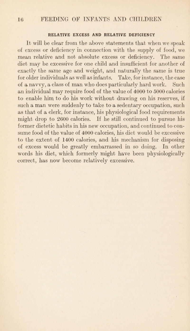 RELATIVE EXCESS AND RELATIVE DEFICIENCY It will be clear from the above statements that when we speak of excess or deficiency in connection with the supply of food, we mean relative and not absolute excess or deficiency. The same diet may be excessive for one child and insufficient for another of exactly the same age and weight, and naturally the same is true for older individuals as well as infants. Take, for instance, the case of a navvy, a class of man who does particularly hard work. Such an individual may require food of the value of 4000 to 5000 calories to enable him to do his work without drawing on his reserves, if such a man were suddenly to take to a sedentary occupation, such as that of a clerk, for instance, his physiological food requirements might drop to 2600 calories. If he still continued to pursue his former dietetic habits in his new occupation, and continued to con¬ sume food of the value of 4000 calories, his diet would be excessive to the extent of 1400 calories, and his mechanism for disposing of excess would be greatly embarrassed in so doing. In other words his diet, which formerly might have been physiologically correct, has now become relatively excessive.