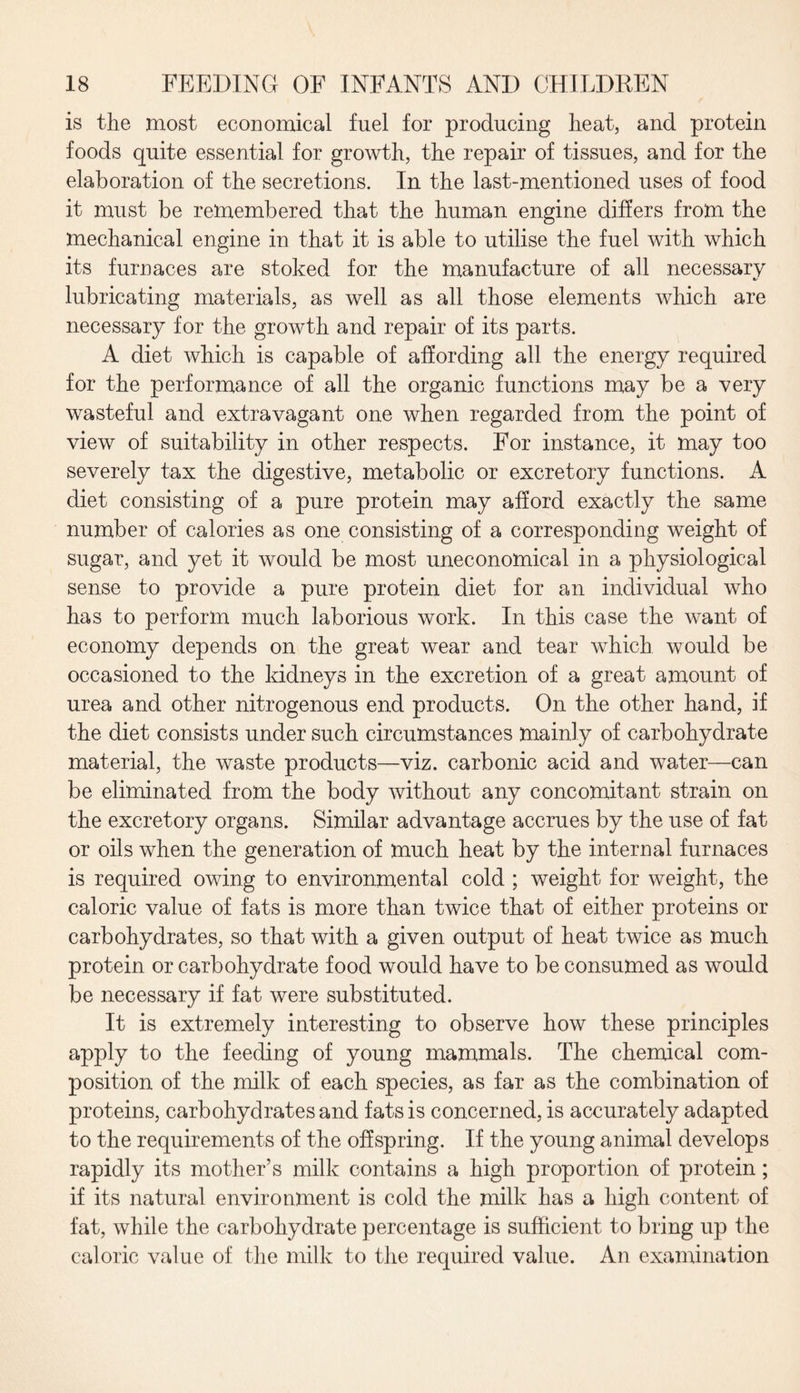 is the most economical fuel for producing heat, and protein foods quite essential for growth, the repair of tissues, and for the elaboration of the secretions. In the last-mentioned uses of food it must be remembered that the human engine differs from the mechanical engine in that it is able to utilise the fuel with which its furnaces are stoked for the manufacture of all necessary lubricating materials, as well as all those elements which are necessary for the growth and repair of its parts. A diet which is capable of affording all the energy required for the performance of all the organic functions may be a very wasteful and extravagant one when regarded from the point of view of suitability in other respects. For instance, it may too severely tax the digestive, metabolic or excretory functions. A diet consisting of a pure protein may afford exactly the same number of calories as one consisting of a corresponding weight of sugar, and yet it would be most uneconomical in a physiological sense to provide a pure protein diet for an individual who has to perform much laborious work. In this case the want of economy depends on the great wear and tear which would be occasioned to the kidneys in the excretion of a great amount of urea and other nitrogenous end products. On the other hand, if the diet consists under such circumstances mainly of carbohydrate material, the waste products—viz. carbonic acid and water—can be eliminated from the body without any concomitant strain on the excretory organs. Similar advantage accrues by the use of fat or oils when the generation of much heat by the internal furnaces is required owing to environmental cold ; weight for weight, the caloric value of fats is more than twice that of either proteins or carbohydrates, so that with a given output of heat twice as much protein or carbohydrate food would have to be consumed as would be necessary if fat were substituted. It is extremely interesting to observe how these principles apply to the feeding of young mammals. The chemical com¬ position of the milk of each species, as far as the combination of proteins, carbohydrates and fats is concerned, is accurately adapted to the requirements of the offspring. If the young animal develops rapidly its mother’s milk contains a high proportion of protein; if its natural environment is cold the milk has a high content of fat, while the carbohydrate percentage is sufficient to bring up the caloric value of the milk to the required value. An examination