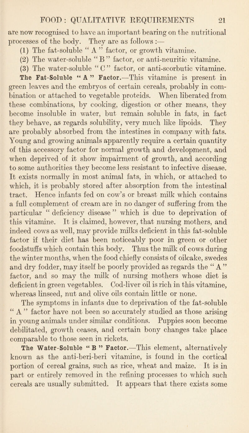 are now recognised to have an important bearing on the nutritional processes of the body. They are as follows :— (1) The fat-soluble A ” factor, or growth vitamine. (2) The water-soluble UB” factor, or anti-neuritic vitamine. (3) The water-soluble “C” factor, or anti-scorbutic vitamine. The Fat-Soluble “ A ” Factor.—This vitamine is present in green leaves and the embryos of certain cereals, probably in com¬ bination or attached to vegetable proteids. When liberated from these combinations, by cooking, digestion or other means, they become insoluble in water, but remain soluble in fats, in fact they behave, as regards solubility, very much like lipoids. They are probably absorbed from the intestines in company with fats. Young and growing animals apparently require a certain quantity of this accessory factor for normal growth and development, and when deprived of it show impairment of growth, and according to some authorities they become less resistant to infective disease. It exists normally in most animal fats, in which, or attached to which, it is probably stored after absorption from the intestinal tract. Hence infants fed on cow’s or breast milk which contains a full complement of cream are in no danger of suffering from the particular “ deficiency disease 55 which is due to deprivation of this vitamine. It is claimed, however, that nursing mothers, and indeed cows as well, may provide milks deficient in this fat-soluble factor if their diet has been noticeably poor in green or other foodstuffs which contain this body. Thus the milk of cows during the winter months, when the food chiefly consists of oilcake, swedes and dry fodder, may itself be poorly provided as regards the “ A ” factor, and so may the milk of nursing mothers whose diet is deficient in green vegetables. Cod-liver oil is rich in this vitamine, whereas linseed, nut and olive oils contain little or none. The symptoms in infants due to deprivation of the fat-soluble “ A ” factor have not been so accurately studied as those arising in young animals under similar conditions. Puppies soon become debilitated, growth ceases, and certain bony changes take place comparable to those seen in rickets. The Water-Soluble “ B ” Factor.—This element, alternatively known as the anti-beri-beri vitamine, is found in the cortical portion of cereal grains, such as rice, wheat and maize. It is in part or entirely removed in the refining processes to which such cereals are usually submitted. It appears that there exists some