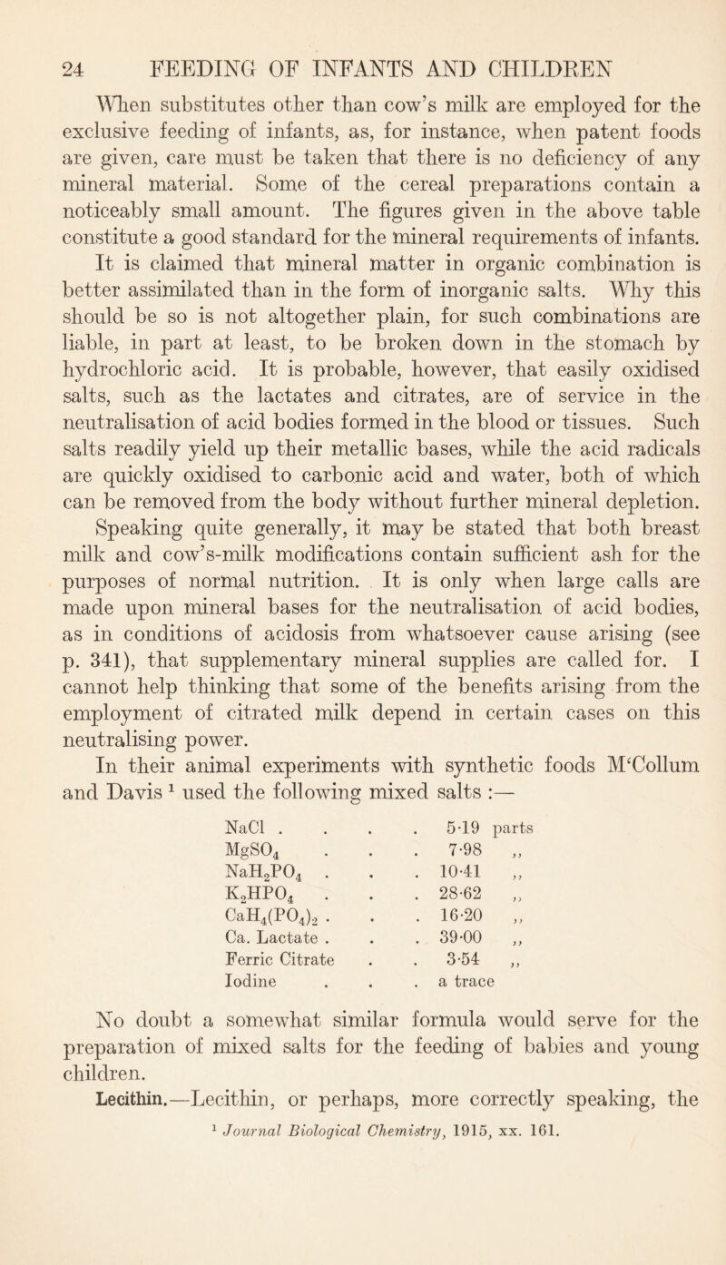 When substitutes other than cow’s milk are employed for the exclusive feeding of infants, as, for instance, when patent foods are given, care must be taken that there is no deficiency of any mineral material. Some of the cereal preparations contain a noticeably small amount. The figures given in the above table constitute a good standard for the mineral requirements of infants. It is claimed that mineral matter in organic combination is better assimilated than in the form of inorganic salts. Why this should be so is not altogether plain, for such combinations are liable, in part at least, to be broken down in the stomach by hydrochloric acid. It is probable, however, that easily oxidised salts, such as the lactates and citrates, are of service in the neutralisation of acid bodies formed in the blood or tissues. Such salts readily yield up their metallic bases, while the acid radicals are quickly oxidised to carbonic acid and water, both of which can be removed from the body without further mineral depletion. Speaking quite generally, it may be stated that both breast milk and cow’s-milk modifications contain sufficient ash for the purposes of normal nutrition. It is only when large calls are made upon mineral bases for the neutralisation of acid bodies, as in conditions of acidosis from whatsoever cause arising (see p. 341), that supplementary mineral supplies are called for. I cannot help thinking that some of the benefits arising from the employment of citrated milk depend in certain cases on this neutralising power. In their animal experiments with synthetic foods McCollum and Davis 1 used the following mixed salts :— NaCl . MgS04 NaH2P04 K2HP04 . CaH4(P04)2 . Ca. Lactate . Ferric Citrate Iodine 5-19 7-98 1041 28-62 16-20 39-00 3-54 parts ) ) ) y a trace No doubt a somewhat similar formula would serve for the preparation of mixed salts for the feeding of babies and young children. Lecithin.—Lecithin, or perhaps, more correctly speaking, the 1 Journal Biological Chemistry, 1915, xx. 161.