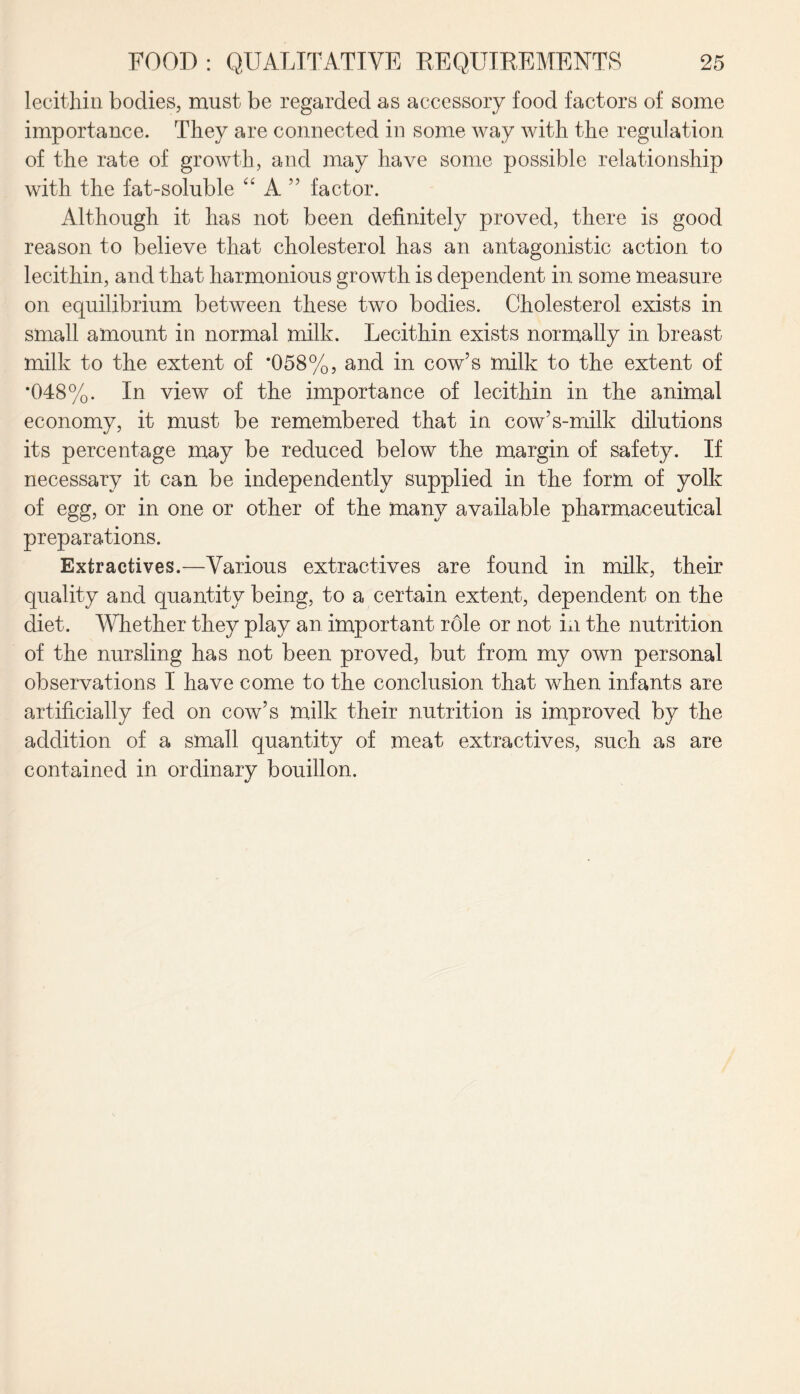 lecithin bodies, must be regarded as accessory food factors of some importance. They are connected in some way with the regulation of the rate of growth, and may have some possible relationship with the fat-soluble “ A ” factor. Although it has not been definitely proved, there is good reason to believe that cholesterol has an antagonistic action to lecithin, and that harmonious growth is dependent in some measure on equilibrium between these two bodies. Cholesterol exists in small amount in normal milk. Lecithin exists normally in breast milk to the extent of *058%, and in cow’s milk to the extent of *048%. In view of the importance of lecithin in the animal economy, it must be remembered that in cow’s-milk dilutions its percentage may be reduced below the margin of safety. If necessary it can be independently supplied in the form of yolk of egg, or in one or other of the many available pharmaceutical preparations. Extractives.—Various extractives are found in milk, their quality and quantity being, to a certain extent, dependent on the diet. Whether they play an important r61e or not Li the nutrition of the nursling has not been proved, but from my own personal observations I have come to the conclusion that when infants are artificially fed on cow’s milk their nutrition is improved by the addition of a small quantity of meat extractives, such as are contained in ordinary bouillon.