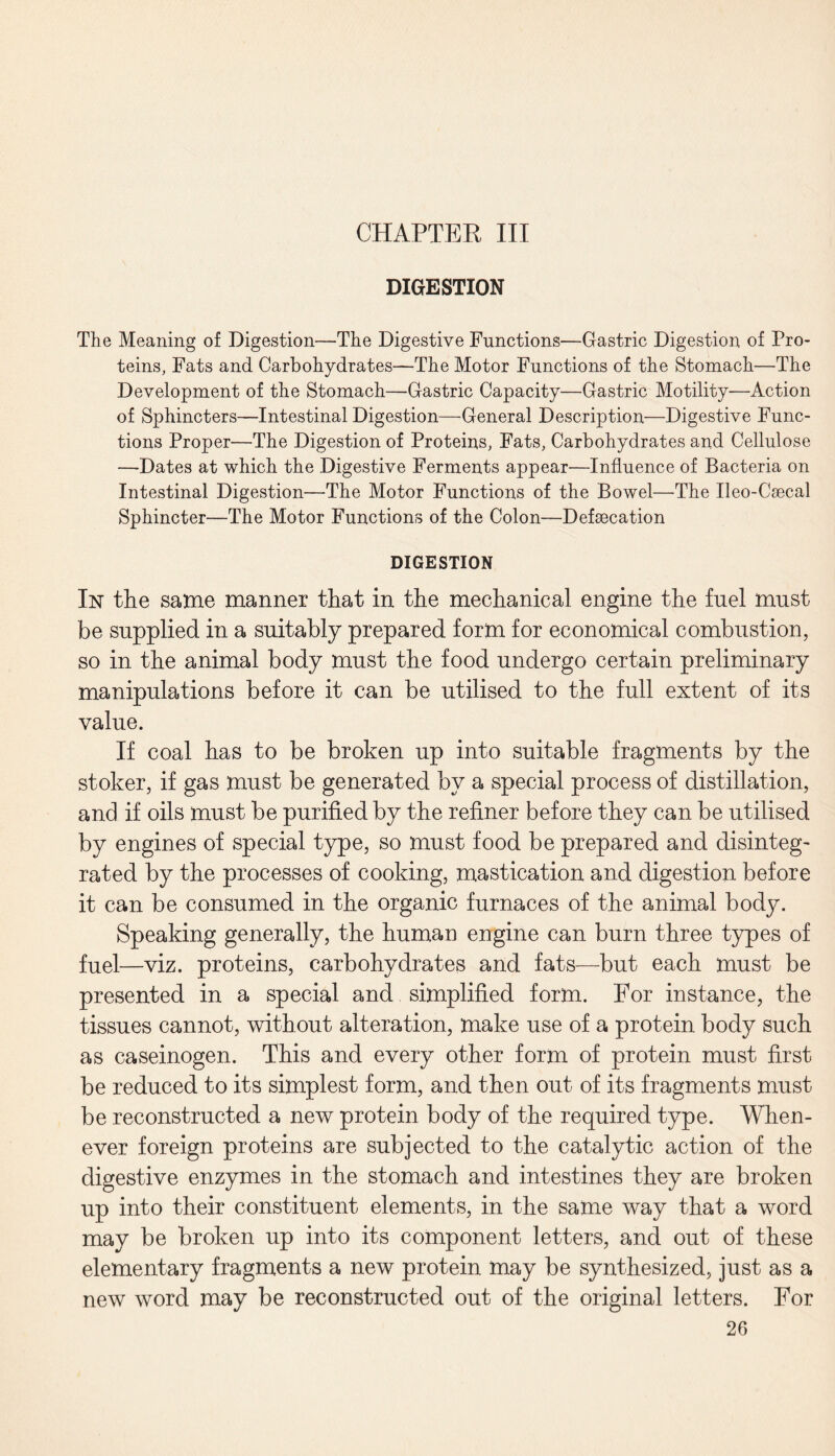 CHAPTER III DIGESTION The Meaning of Digestion—The Digestive Functions—Gastric Digestion of Pro¬ teins, Fats and Carbohydrates—The Motor Functions of the Stomach—The Development of the Stomach—Gastric Capacity—Gastric Motility—Action of Sphincters—Intestinal Digestion—General Description—Digestive Func¬ tions Proper—The Digestion of Proteins, Fats, Carbohydrates and Cellulose —Dates at which the Digestive Ferments appear—Influence of Bacteria on Intestinal Digestion—The Motor Functions of the Bowel—The Ueo-Csecal Sphincter—The Motor Functions of the Colon—Defsecation DIGESTION In the same manner that in the mechanical engine the fuel must be supplied in a suitably prepared form for economical combustion, so in the animal body must the food undergo certain preliminary manipulations before it can be utilised to the full extent of its value. If coal has to be broken up into suitable fragments by the stoker, if gas must be generated by a special process of distillation, and if oils must be purified by the refiner before they can be utilised by engines of special type, so must food be prepared and disinteg¬ rated by the processes of cooking, mastication and digestion before it can be consumed in the organic furnaces of the animal body. Speaking generally, the human engine can burn three types of fuel—viz. proteins, carbohydrates and fats—but each must be presented in a special and simplified form. For instance, the tissues cannot, without alteration, make use of a protein body such as caseinogen. This and every other form of protein must first be reduced to its simplest form, and then out of its fragments must be reconstructed a new protein body of the required type. When¬ ever foreign proteins are subjected to the catalytic action of the digestive enzymes in the stomach and intestines they are broken up into their constituent elements, in the same way that a word may be broken up into its component letters, and out of these elementary fragments a new protein may be synthesized, just as a new word may be reconstructed out of the original letters. For