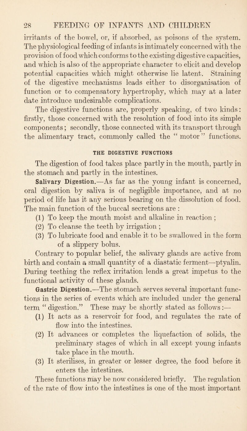 irritants of the bowel, or, if absorbed, as poisons of the system. The physiological feeding of infants is intimately concerned with the provision of food which conforms to the existing digestive capacities, and which is also of the appropriate character to elicit and develop potential capacities which might otherwise lie latent. Straining of the digestive mechanisms leads either to disorganisation of function or to compensatory hypertrophy, which may at a later date introduce undesirable complications. The digestive functions are, properly speaking, of two kinds : firstly, those concerned with the resolution of food into its simple components; secondly, those connected with its transport through the alimentary tract, commonly called the “ motor ” functions. THE DIGESTIVE FUNCTIONS The digestion of food takes place partly in the mouth, partly in the stomach and partly in the intestines. Salivary Digestion.—As far as the young infant is concerned, oral digestion by saliva is of negligible importance, and at no period of life has it any serious bearing on the dissolution of food. The main function of the buccal secretions are : (1) To keep the mouth moist and alkaline in reaction ; (2) To cleanse the teeth by irrigation ; (3) To lubricate food and enable it to be swallowed in the form of a slippery bolus. Contrary to popular belief, the salivary glands are active from birth and contain a small quantity of a diastatic ferment—ptyalin. During teething the reflex irritation lends a great impetus to the functional activity of these glands. Gastric Digestion.—The stomach serves several important func¬ tions in the series of events which are included under the general term “ digestion.” These may be shortly stated as follows :— (1) It acts as a reservoir for food, and regulates the rate of flow into the intestines. (2) It advances or completes the liquefaction of solids, the preliminary stages of which in all except young infants take place in the mouth. (3) It sterilises, in greater or lesser degree, the food before it enters the intestines. These functions may be now considered briefly. The regulation of the rate of flow into the intestines is one of the most important