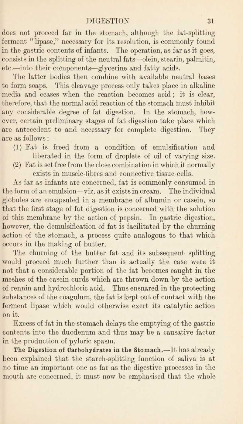 does not proceed far in the stomach, although the fat-splitting ferment “ lipase,5’ necessary for its resolution, is commonly found in the gastric contents of infants. The operation, as far as it goes, consists in the splitting of the neutral fats—olein, stearin, palmitin, etc.—into their components—glycerine and fatty acids. The latter bodies then combine with available neutral bases to form soaps. This cleavage process only takes place in alkaline media and ceases when the reaction becomes acid ; it is clear, therefore, that the normal acid reaction of the stomach must inhibit any considerable degree of fat digestion. In the stomach, how¬ ever, certain preliminary stages of fat digestion take place which are antecedent to and necessary for complete digestion. They are as follows :— (1) Fat is freed from a condition of emulsification and liberated in the form of droplets of oil of varying size. (2) Fat is set free from the close combination in which it normally exists in muscle-fibres and connective tissue-cells. As far as infants are concerned, fat is commonly consumed in the form of an emulsion—viz. as it exists in cream. The individual globules are encapsuled in a membrane of albumin or casein, so that the first stage of fat digestion is concerned with the solution of this membrane by the action of pepsin. In gastric digestion, however, the demulsification of fat is facilitated by the churning action of the stomach, a process quite analogous to that which occurs in the making of butter. The churning of the butter fat and its subsequent splitting would proceed much further than is actually the case were it not that a considerable portion of the fat becomes caught in the meshes of the casein curds which are thrown down by the action of rennin and hydrochloric acid. Thus ensnared in the protecting substances of the coagulum, the fat is kept out of contact with the ferment lipase which would otherwise exert its catalytic action on it. Excess of fat in the stomach delays the emptying of the gastric contents into the duodenum and thus may be a causative factor in the production of pyloric spasm. The Digestion of Carbohydrates in the Stomach.—It has already been explained that the starch-splitting function of saliva is at no time an important one as far as the digestive processes in the mouth are concerned, it must now be emphasised that the whole