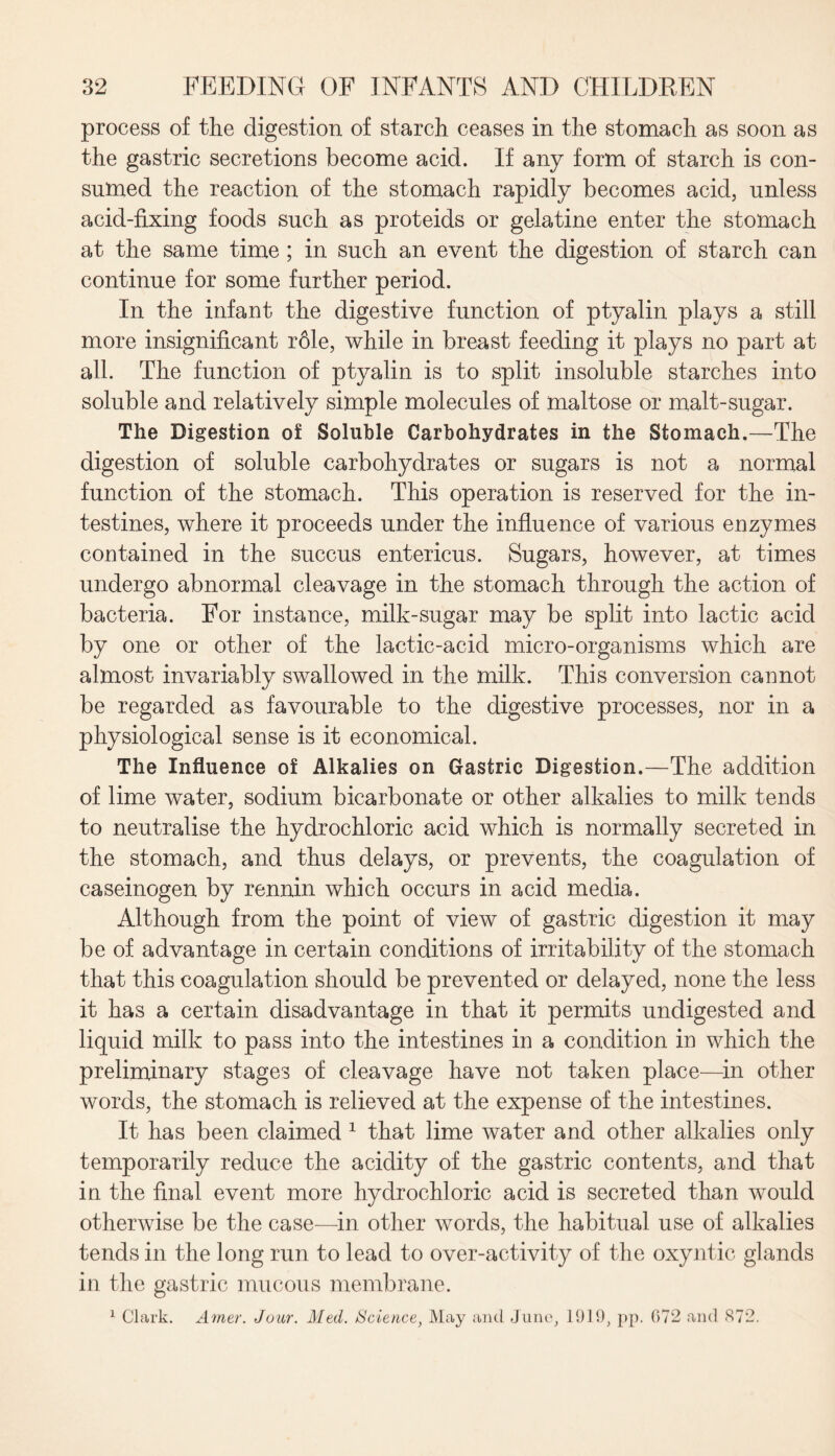 process of the digestion of starch ceases in the stomach as soon as the gastric secretions become acid. If any form of starch is con¬ sumed the reaction of the stomach rapidly becomes acid, unless acid-fixing foods such as proteids or gelatine enter the stomach at the same time ; in such an event the digestion of starch can continue for some further period. In the infant the digestive function of ptyalin plays a still more insignificant r61e, while in breast feeding it plays no part at all. The function of ptyalin is to split insoluble starches into soluble and relatively simple molecules of maltose or malt-sugar. The Digestion of Soluble Carbohydrates in the Stomach.—The digestion of soluble carbohydrates or sugars is not a normal function of the stomach. This operation is reserved for the in¬ testines, where it proceeds under the influence of various enzymes contained in the succus entericus. Sugars, however, at times undergo abnormal cleavage in the stomach through the action of bacteria. For instance, milk-sugar may be split into lactic acid by one or other of the lactic-acid micro-organisms which are almost invariably swallowed in the milk. This conversion cannot be regarded as favourable to the digestive processes, nor in a physiological sense is it economical. The Influence of Alkalies on Gastric Digestion.—The addition of lime water, sodium bicarbonate or other alkalies to milk tends to neutralise the hydrochloric acid which is normally secreted in the stomach, and thus delays, or prevents, the coagulation of caseinogen by rennin which occurs in acid media. Although from the point of view of gastric digestion it may be of advantage in certain conditions of irritability of the stomach that this coagulation should be prevented or delayed, none the less it has a certain disadvantage in that it permits undigested and liquid milk to pass into the intestines in a condition in which the preliminary stages of cleavage have not taken place—in other words, the stomach is relieved at the expense of the intestines. It has been claimed 1 that lime water and other alkalies only temporarily reduce the acidity of the gastric contents, and that in the final event more hydrochloric acid is secreted than would otherwise be the case—in other words, the habitual use of alkalies tends in the long run to lead to over-activity of the oxyntic glands in the gastric mucous membrane. 1 Clark. Amer. Jour. Med. Science, May and Juno, 1919, pp. 072 and S72.