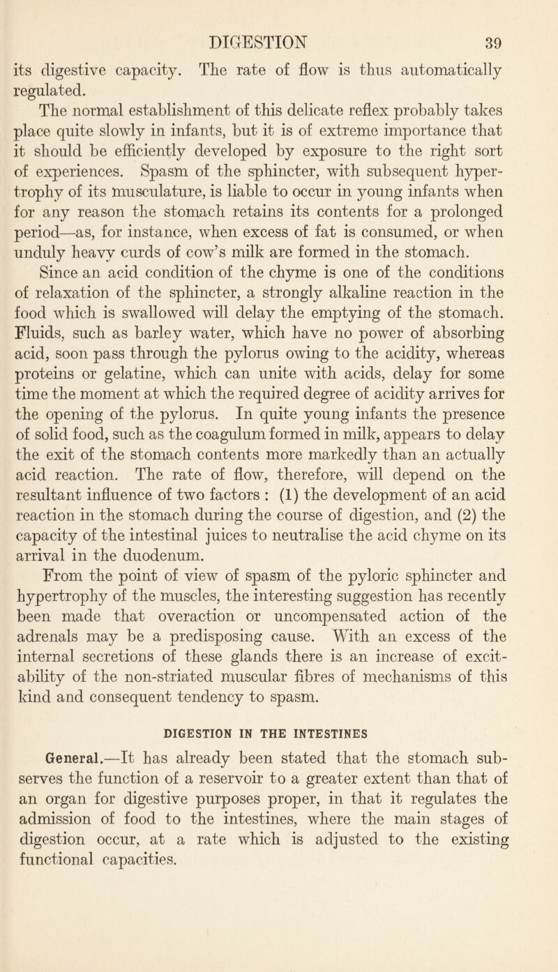 its digestive capacity. The rate of flow is thus automatically regulated. The normal establishment of this delicate reflex probably takes place quite slowly in infants, but it is of extreme importance that it should be efficiently developed by exposure to the right sort of experiences. Spasm of the sphincter, with subsequent hyper¬ trophy of its musculature, is liable to occur in young infants when for any reason the stomach retains its contents for a prolonged period—as, for instance, when excess of fat is consumed, or when unduly heavy curds of cow’s milk are formed in the stomach. Since an acid condition of the chyme is one of the conditions of relaxation of the sphincter, a strongly alkaline reaction in the food which is swallowed will delay the emptying of the stomach. Fluids, such as barley water, which have no power of absorbing acid, soon pass through the pylorus owing to the acidity, whereas proteins or gelatine, which can unite with acids, delay for some time the moment at which the required degree of acidity arrives for the opening of the pylorus. In quite young infants the presence of solid food, such as the coagulum formed in milk, appears to delay the exit of the stomach contents more markedly than an actually acid reaction. The rate of flow, therefore, will depend on the resultant influence of two factors : (1) the development of an acid reaction in the stomach during the course of digestion, and (2) the capacity of the intestinal juices to neutralise the acid chyme on its arrival in the duodenum. From the point of view of spasm of the pyloric sphincter and hypertrophy of the muscles, the interesting suggestion has recently been made that overaction or uncompensated action of the adrenals may be a predisposing cause. With an excess of the internal secretions of these glands there is an increase of excit¬ ability of the non-striated muscular fibres of mechanisms of this kind and consequent tendency to spasm. DIGESTION IN THE INTESTINES General.—It has already been stated that the stomach sub¬ serves the function of a reservoir to a greater extent than that of an organ for digestive purposes proper, in that it regulates the admission of food to the intestines, where the main stages of digestion occur, at a rate which is adjusted to the existing functional capacities.