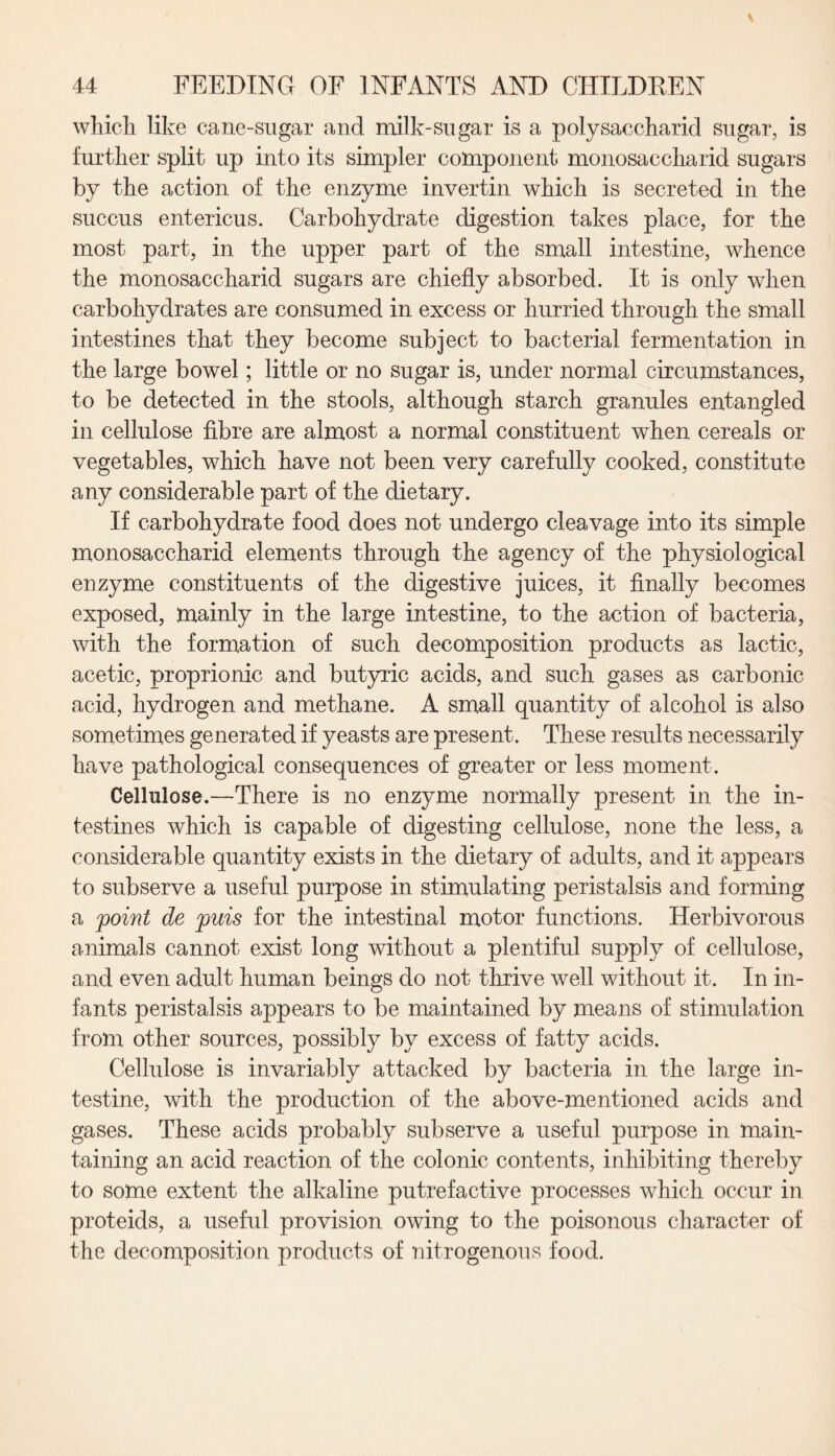 which like cane-sugar and milk-sugar is a polysaccharid sugar, is further split up into its simpler component monosaccharid sugars by the action of the enzyme invertin which is secreted in the succus entericus. Carbohydrate digestion takes place, for the most part, in the upper part of the small intestine, whence the monosaccharid sugars are chiefly absorbed. It is only when carbohydrates are consumed in excess or hurried through the small intestines that they become subject to bacterial fermentation in the large bowel; little or no sugar is, under normal circumstances, to be detected in the stools, although starch granules entangled in cellulose fibre are almost a normal constituent when cereals or vegetables, which have not been very carefully cooked, constitute any considerable part of the dietary. If carbohydrate food does not undergo cleavage into its simple monosaccharid elements through the agency of the physiological enzyme constituents of the digestive juices, it finally becomes exposed, mainly in the large intestine, to the action of bacteria, with the formation of such decomposition products as lactic, acetic, proprionic and butyric acids, and such gases as carbonic acid, hydrogen and methane. A small quantity of alcohol is also sometimes generated if yeasts are present. These results necessarily have pathological consequences of greater or less moment. Cellulose.—There is no enzyme normally present in the in¬ testines which is capable of digesting cellulose, none the less, a considerable quantity exists in the dietary of adults, and it appears to subserve a useful purpose in stimulating peristalsis and forming a point de puis for the intestinal motor functions. Herbivorous animals cannot exist long without a plentiful supply of cellulose, and even adult human beings do not thrive well without it. In in¬ fants peristalsis appears to be maintained by means of stimulation from other sources, possibly by excess of fatty acids. Cellulose is invariably attacked by bacteria in the large in¬ testine, with the production of the above-mentioned acids and gases. These acids probably subserve a useful purpose in main¬ taining an acid reaction of the colonic contents, inhibiting thereby to some extent the alkaline putrefactive processes which occur in proteids, a useful provision owing to the poisonous character of the decomposition products of nitrogenous food.