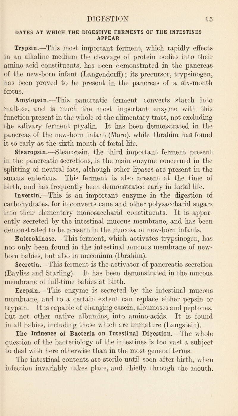 DATES AT WHICH THE DIGESTIVE FERMENTS OF THE INTESTINES APPEAR Trypsin.—This most important ferment, which rapidly effects in an alkaline medium the cleavage of protein bodies into their amino-acid constituents, has been demonstrated in the pancreas of the new-born infant (Langendorff) ; its precursor, trypsinogen, has been proved to be present in the pancreas of a six-month foetus. Amylopsin.—This pancreatic ferment converts starch into maltose, and is much the most important enzyme with this function present in the whole of the alimentary tract, not excluding the salivary ferment ptyalin. It has been demonstrated in the pancreas of the new-born infant (Moro), while Ibrahim has found it so early as the sixth month of foetal life. Stearopsin.—Stearopsin, the third important ferment present in the pancreatic secretions, is the main enzyme concerned in the splitting of neutral fats, although other lipases are present in the succus entericus. This ferment is also present at the time of birth, and has frequently been demonstrated early in foetal life. Invertin.—This is an important enzyme in the digestion of carbohydrates, for it converts cane and other polysaccharid sugars into their elementary monosaccharid constituents. It is appar¬ ently secreted by the intestinal mucous membrane, and has been demonstrated to be present in the mucosa of new-born infants. Enterokinase.—This ferment, which activates trypsinogen, has not only been found in the intestinal mucous membrane of new¬ born babies, but also in meconium (Ibrahim). Secretin.—This ferment is the activator of pancreatic secretion (Bayliss and Starling). It has been demonstrated in the mucous membrane of full-time babies at birth. Erepsin.—This enzyme is secreted by the intestinal mucous membrane, and to a certain extent can replace either pepsin or trypsin. It is capable of changing casein, albumoses and peptones, but not other native albumins, into amino-acids. It is found in all babies, including those which are immature (Langstein). The Influence of Bacteria on Intestinal Digestion.—The whole question of the bacteriology of the intestines is too vast a subject to deal with here otherwise than in the most general terms. The intestinal contents are sterile until soon after birth, when infection invariably takes place, and chiefly through the mouth.