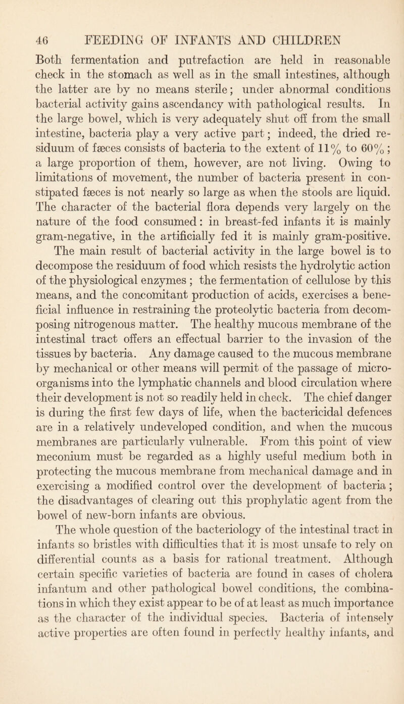 Both fermentation and putrefaction are held in reasonable check in the stomach as well as in the small intestines, although the latter are by no means sterile; under abnormal conditions bacterial activity gains ascendancy with pathological results. In the large bowel, which is very adequately shut off from the small intestine, bacteria play a very active part; indeed, the dried re¬ siduum of faeces consists of bacteria to the extent of 11% to 60% ; a large proportion of them, however, are not living. Owing to limitations of movement, the number of bacteria present in con¬ stipated faeces is not nearly so large as when the stools are liquid. The character of the bacterial flora depends very largely on the nature of the food consumed: in breast-fed infants it is mainly gram-negative, in the artificially fed it is mainly gram-positive. The main result of bacterial activity in the large bowel is to decompose the residuum of food which resists the hydrolytic action of the physiological enzymes ; the fermentation of cellulose by this means, and the concomitant production of acids, exercises a bene¬ ficial influence in restraining the proteolytic bacteria from decom¬ posing nitrogenous matter. The healthy mucous membrane of the intestinal tract offers an effectual barrier to the invasion of the tissues by bacteria. Any damage caused to the mucous membrane by mechanical or other means will permit of the passage of micro¬ organisms into the lymphatic channels and blood circulation where their development is not so readily held in check. The chief danger is during the first few days of life, when the bactericidal defences are in a relatively undeveloped condition, and when the mucous membranes are particularly vulnerable. From this point of view meconium must be regarded as a highly useful medium both in protecting the mucous membrane from mechanical damage and in exercising a modified control over the development of bacteria ; the disadvantages of clearing out this prophylatic agent from the bowel of new-born infants are obvious. The whole question of the bacteriology of the intestinal tract in infants so bristles with difficulties that it is most unsafe to rely on differential counts as a basis for rational treatment. Although certain specific varieties of bacteria are found in cases of cholera infantum and other pathological bowel conditions, the combina¬ tions in which they exist appear to be of at least as much importance as the character of the individual species. Bacteria of intensely active properties are often found in perfectly healthy infants, and