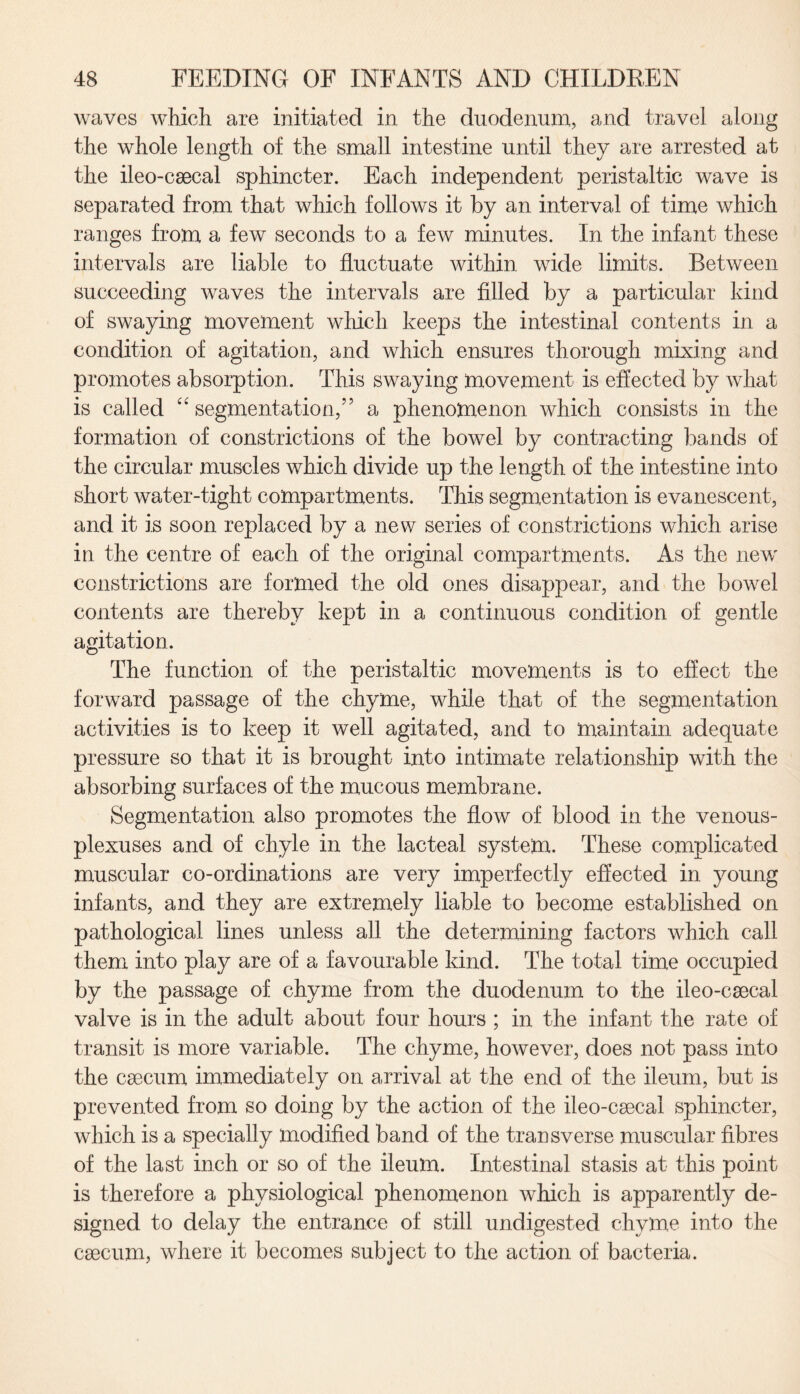 waves which are initiated in the duodenum, and travel along the whole length of the small intestine until they are arrested at the ileo-caecal sphincter. Each independent peristaltic wave is separated from that which follows it by an interval of time which ranges from a few seconds to a few minutes. In the infant these intervals are liable to fluctuate within wide limits. Between succeeding waves the intervals are filled by a particular kind of swaying movement which keeps the intestinal contents in a condition of agitation, and which ensures thorough mixing and promotes absorption. This swaying movement is effected by what is called “segmentation,” a phenomenon which consists in the formation of constrictions of the bowel by contracting bands of the circular muscles which divide up the length of the intestine into short water-tight compartments. This segmentation is evanescent, and it is soon replaced by a new series of constrictions which arise in the centre of each of the original compartments. As the new' constrictions are formed the old ones disappear, and the bowrel contents are thereby kept in a continuous condition of gentle agitation. The function of the peristaltic movements is to effect the forward passage of the chyme, while that of the segmentation activities is to keep it well agitated, and to maintain adequate pressure so that it is brought into intimate relationship with the absorbing surfaces of the mucous membrane. Segmentation also promotes the flow of blood in the venous- plexuses and of chyle in the lacteal system. These complicated muscular co-ordinations are very imperfectly effected in young infants, and they are extremely liable to become established on pathological lines unless all the determining factors which call them into play are of a favourable kind. The total time occupied by the passage of chyme from the duodenum to the ileo-caecal valve is in the adult about four hours ; in the infant the rate of transit is more variable. The chyme, however, does not pass into the caecum immediately on arrival at the end of the ileum, but is prevented from so doing by the action of the ileo-caecal sphincter, which is a specially modified band of the transverse muscular fibres of the last inch or so of the ileum. Intestinal stasis at this point is therefore a physiological phenomenon which is apparently de¬ signed to delay the entrance of still undigested chyme into the caecum, where it becomes subject to the action of bacteria.