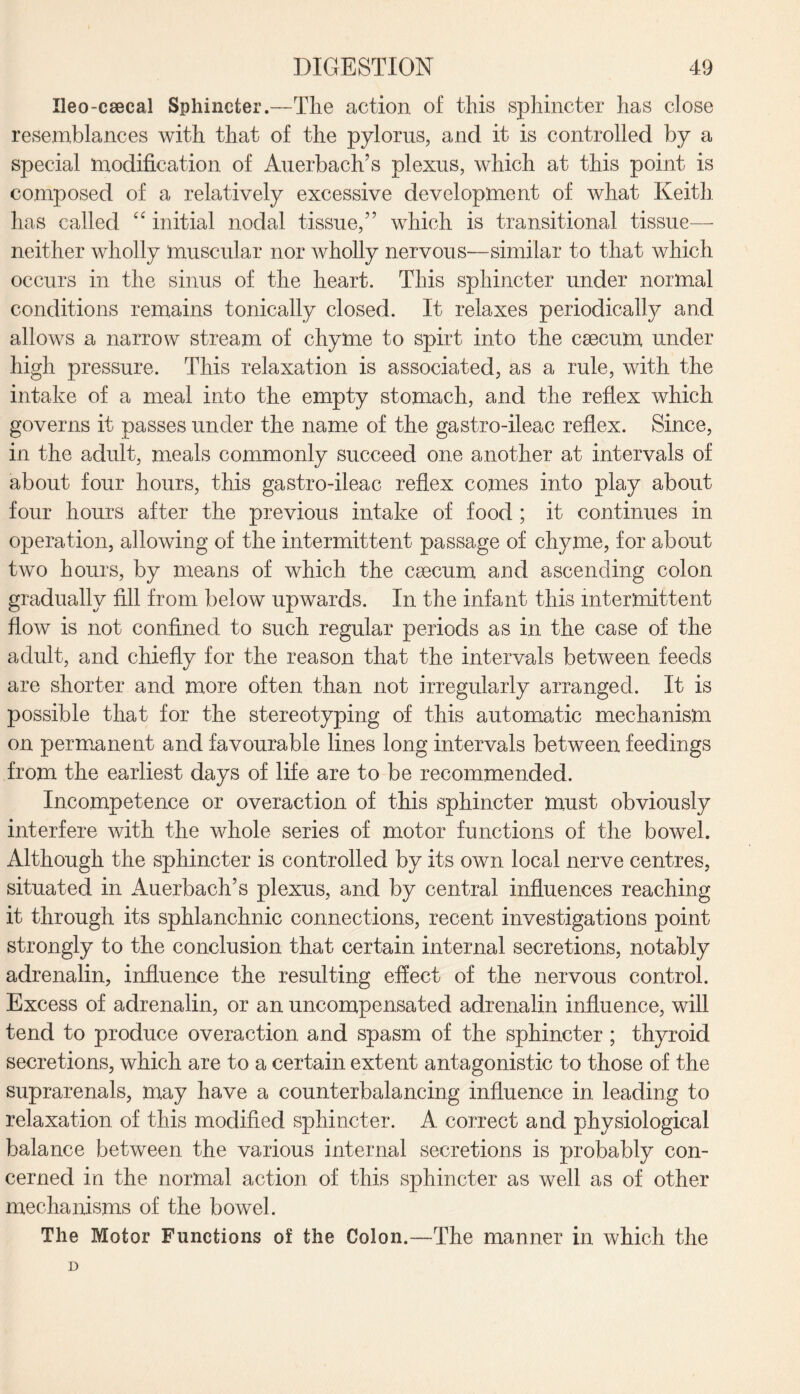 Ueo-csecal Sphincter.—The action of this sphincter has close resemblances with that of the pylorus, and it is controlled by a special modification of Auerbach’s plexus, which at this point is composed of a relatively excessive development of what Keith has called “ initial nodal tissue,” which is transitional tissue— neither wholly muscular nor wholly nervous—similar to that which occurs in the sinus of the heart. This sphincter under normal conditions remains tonically closed. It relaxes periodically and allows a narrow stream of chyme to spirt into the caecum under high pressure. This relaxation is associated, as a rule, with the intake of a meal into the empty stomach, and the reflex which governs it passes under the name of the gastro-ileac reflex. Since, in the adult, meals commonly succeed one another at intervals of about four hours, this gastro-ileac reflex comes into play about four hours after the previous intake of food ; it continues in operation, allowing of the intermittent passage of chyme, for about two hours, by means of which the caecum and ascending colon gradually fill from below upwards. In the infant this intermittent flow is not confined to such regular periods as in the case of the adult, and chiefly for the reason that the intervals between feeds are shorter and more often than not irregularly arranged. It is possible that for the stereotyping of this automatic mechanism on permanent and favourable lines long intervals between feedings from the earliest days of life are to be recommended. Incompetence or overaction of this sphincter must obviously interfere with the whole series of motor functions of the bowel. Although the sphincter is controlled by its own local nerve centres, situated in Auerbach’s plexus, and by central influences reaching it through its sphlanchnic connections, recent investigations point strongly to the conclusion that certain internal secretions, notably adrenalin, influence the resulting effect of the nervous control. Excess of adrenalin, or an uncompensated adrenalin influence, will tend to produce overaction and spasm of the sphincter ; thyroid secretions, which are to a certain extent antagonistic to those of the suprarenals, may have a counterbalancing influence in leading to relaxation of this modified sphincter. A correct and physiological balance between the various internal secretions is probably con¬ cerned in the normal action of this sphincter as well as of other mechanisms of the bowel. The Motor Functions of the Colon.—The manner in. which the D