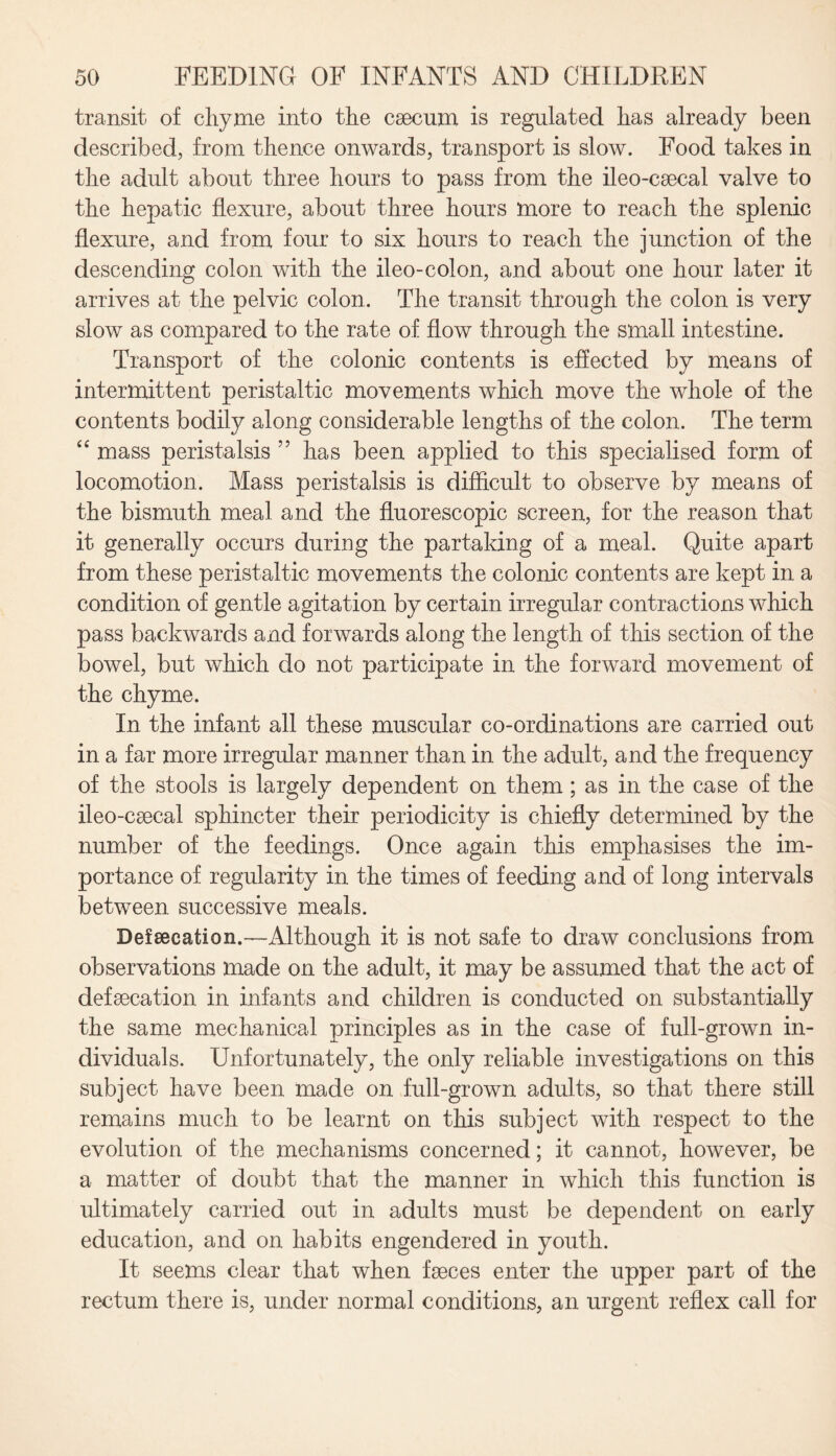 transit of chyme into the caecum is regulated has already been described, from thence onwards, transport is slow. Food takes in the adult about three hours to pass from the ileo-caecal valve to the hepatic flexure, about three hours more to reach the splenic flexure, and from four to six hours to reach the junction of the descending colon with the ileo-colon, and about one hour later it arrives at the pelvic colon. The transit through the colon is very slow as compared to the rate of flow through the small intestine. Transport of the colonic contents is effected by means of intermittent peristaltic movements which move the whole of the contents bodily along considerable lengths of the colon. The term “ mass peristalsis 55 has been applied to this specialised form of locomotion. Mass peristalsis is difficult to observe by means of the bismuth meal and the fluorescopic screen, for the reason that it generally occurs during the partaking of a meal. Quite apart from these peristaltic movements the colonic contents are kept in a condition of gentle agitation by certain irregular contractions which pass backwards and forwards along the length of this section of the bowel, but which do not participate in the forward movement of the chyme. In the infant all these muscular co-ordinations are carried out in a far more irregular manner than in the adult, and the frequency of the stools is largely dependent on them ; as in the case of the ileo-caecal sphincter their periodicity is chiefly determined by the number of the feedings. Once again this emphasises the im¬ portance of regularity in the times of feeding and of long intervals between successive meals. Defsecation.—Although it is not safe to draw conclusions from observations made on the adult, it may be assumed that the act of defaecation in infants and children is conducted on substantially the same mechanical principles as in the case of full-grown in¬ dividuals. Unfortunately, the only reliable investigations on this subject have been made on full-grown adults, so that there still remains much to be learnt on this subject with respect to the evolution of the mechanisms concerned; it cannot, however, be a matter of doubt that the manner in which this function is ultimately carried out in adults must be dependent on early education, and on habits engendered in youth. It seems clear that when faeces enter the upper part of the rectum there is, under normal conditions, an urgent reflex call for