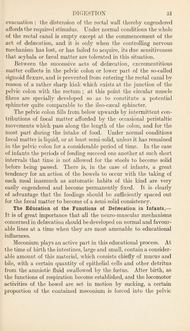 evacuation : the distension of the rectal wall thereby engendered affords the required stimulus. Under normal conditions the whole of the rectal canal is empty except at the commencement of the act of defecation, and it is only when the controlling nervous mechanism has lost, or has failed to acquire, its due sensitiveness that scybala or fecal matter are tolerated in this situation. Between the successive acts of defecation, excrementitious matter collects in the pelvic colon or lower part of the so-called sigmoid flexure, and is prevented from entering the rectal canal by reason of a rather sharp kink which exists at the junction of the pelvic colon with the rectum ; at this point the circular muscle fibres are specially developed so as to constitute a potential sphincter quite comparable to the ileo-csecal sphincter. The pelvic colon fills from below upwards by intermittent con¬ tributions of faecal matter afforded by the occasional peristaltic movements which pass along the length of the colon, and for the most part during the intake of food. Under normal conditions faecal matter is liquid, or at least semi-solid, unless it has remained in the pelvic colon for a considerable period of time. In the case of infants the periods of feeding succeed one another at such short intervals that time is not allowed for the stools to become solid before being passed. There is, in the case of infants, a great tendency for an action of the bowels to occur with the taking of each meal inasmuch as automatic habits of this kind are very easily engendered and become permanently fixed. It is clearly of advantage that the feedings should be sufficiently spaced out for the faecal matter to become of a semi-solid consistencv. %j The Education of the Functions of Defsecation in Infants.— It is of great importance that all the neuro-muscular mechanisms concerned in defaecation should be developed on normal and favour¬ able lines at a time when they are most amenable to educational influences. Meconium plays an active part in this educational process. At the time of birth the intestines, large and small, contain a consider¬ able amount of this material, which consists chiefly of mucus and bile, with a certain quantity of epithelial cells and other detritus from the amniotic fluid swallowed by the foetus. After birth, as the functions of respiration become established, and the locomotor activities of the bowel are set in motion by sucking, a certain proportion of the contained meconium is forced into the pelvic