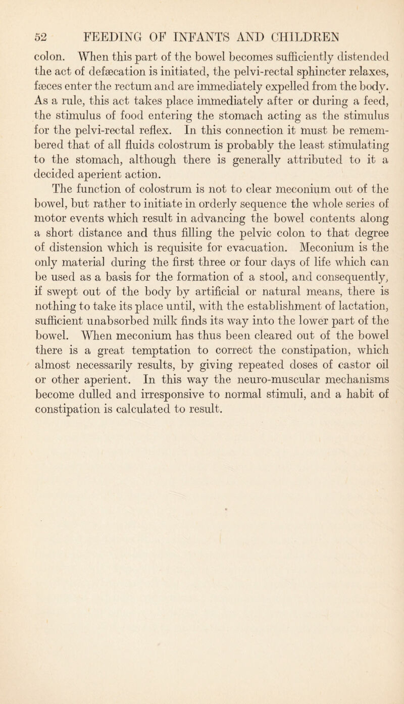 colon. When this part of the bowel becomes sufficiently distended the act of defecation is initiated, the pelvi-rectal sphincter relaxes, feces enter the rectum and are immediately expelled from the body. As a rule, this act takes place immediately after or during a feed, the stimulus of food entering the stomach acting as the stimulus for the pelvi-rectal reflex. In this connection it must be remem¬ bered that of all fluids colostrum is probably the least stimulating to the stomach, although there is generally attributed to it a decided aperient action. The function of colostrum is not to clear meconium out of the bowel, but rather to initiate in orderly sequence the whole series of motor events which result in advancing the bowel contents along a short distance and thus filling the pelvic colon to that degree of distension which is requisite for evacuation. Meconium is the only material during the first three or four days of life which can be used as a basis for the formation of a stool, and consequently, if swept out of the body by artificial or natural means, there is nothing to take its place until, with the establishment of lactation, sufficient unabsorbed milk finds its way into the lower part of the bowel. When meconium has thus been cleared out of the bowel there is a great temptation to correct the constipation, which almost necessarily results, by giving repeated doses of castor oil or other aperient. In this way the neuro-muscular mechanisms become dulled and irresponsive to normal stimuli, and a habit of constipation is calculated to result.