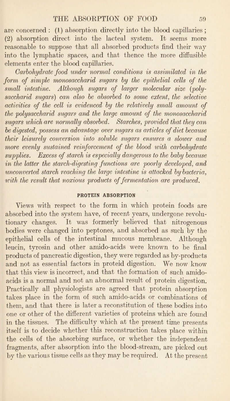 are concerned : (I) absorption directly into the blood capillaries ; (2) absorption direct into the lacteal system. It seems more reasonable to suppose that all absorbed products find their way into the lymphatic spaces, and that thence the more diffusible elements enter the blood capillaries. Carbohydrate food under normal conditions is assimilated in the form of simple monosaccharid sugars by the epithelial cells of the small intestine. Although sugars of larger molecular size (poly- saccharid sugars) can also be absorbed to some extent, the selective activities of the cell is evidenced by the relatively small amount of the poly saccharid sugars and the large amount of the monosaccharid sugars which are normally absorbed. Starches, provided that they can be digested, possess an advantage over sugars as articles of diet because their leisurely conversion into soluble sugars ensures a, slower and more evenly sustained reinforcement of the blood with carbohydrate supplies. Excess of starch is especially dangerous to the baby because in the latter the starch-digesting functions are poorly developed, and unconverted starch reaching the large intestine is attacked by bacteria, with the result that noxious products of fermentation are produced. PROTEIN ABSORPTION Views with respect to the form in which, protein foods are absorbed into the system have, of recent years, undergone revolu¬ tionary changes. It was formerly believed that nitrogenous bodies were changed into peptones, and absorbed as such by the epithelial cells of the intestinal mucous membrane. Although leucin, tyrosin and other amido-acids were known to be final products of pancreatic digestion, they were regarded as by-products and not as essential factors in proteid digestion. We now know that this view is incorrect, and that the formation of such amido- acids is a normal and not an abnormal result of protein digestion. Practically all physiologists are agreed that protein absorption takes place in the form of such amido-acids or combinations of them, and that there is later a reconstitution of these bodies into one or other of the different varieties of proteins which are found in the tissues. The difficulty which at the present time presents itself is to decide whether this reconstruction takes place within the cells of the absorbing surface, or whether the independent fragments, after absorption into the blood-stream, are picked out by the various tissue cells as they may be required. At the present