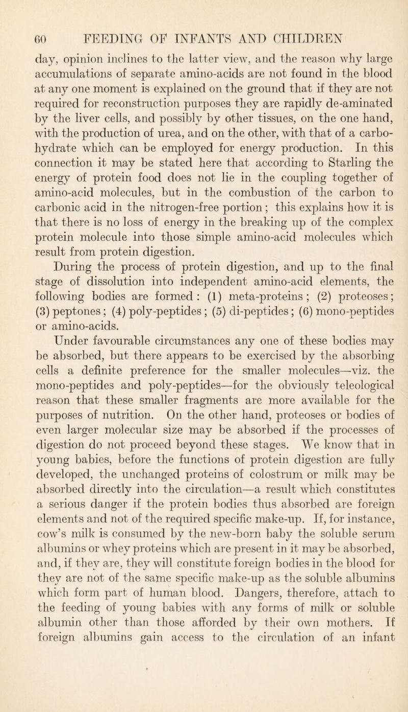 day, opinion inclines to the latter view, and the reason why large accumulations of separate amino-acids are not found in the blood at any one moment is explained on the ground that if they are not required for reconstruction purposes they are rapidly de-aminated by the liver cells, and possibly by other tissues, on the one hand, with the production of urea, and on the other, with that of a carbo¬ hydrate which can be employed for energy production. In this connection it may be stated here that according to Starling the energy of protein food does not lie in the coupling together of amino-acid molecules, but in the combustion of the carbon to carbonic acid in the nitrogen-free portion; this explains how it is that there is no loss of energy in the breaking up of the complex protein molecule into those simple amino-acid molecules which result from protein digestion. During the process of protein digestion, and up to the final stage of dissolution into independent amino-acid elements, the following bodies are formed: (1) meta-proteins ; (2) proteoses; (3) peptones; (4) poly-peptides ; (5) di-peptides ; (6) mono-peptides or amino-acids. Under favourable circumstances any one of these bodies may be absorbed, but there appears to be exercised by the absorbing cells a definite preference for the smaller molecules—viz. the mono-peptides and poly-peptides—for the obviously teleological reason that these smaller fragments are more available for the purposes of nutrition. On the other hand, proteoses or bodies of even larger molecular size may be absorbed if the processes of digestion do not proceed beyond these stages. We know that in young babies, before the functions of protein digestion are fully developed, the unchanged proteins of colostrum or milk may be absorbed directly into the circulation—a result which constitutes a serious danger if the protein bodies thus absorbed are foreign elements and not of the required specific make-up. If, for instance, cow’s milk is consumed by the new-born baby the soluble serum albumins or whey proteins which are present in it may be absorbed, and, if they are, they will constitute foreign bodies in the blood for they are not of the same specific make-up as the soluble albumins which form part of human blood. Dangers, therefore, attach to the feeding of young babies with any forms of milk or soluble albumin other than those afforded by their own mothers. If foreign albumins gain access to the circulation of an infant