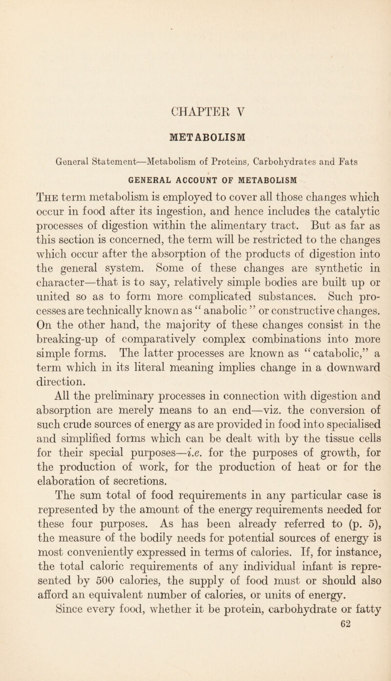 CHAPTER V METABOLISM General Statement—Metabolism of Proteins, Carbohydrates and Fats GENERAL ACCOUNT OF METABOLISM The term metabolism is employed to cover all those changes which occur in food after its ingestion, and hence includes the catalytic processes of digestion within the alimentary tract. But as far as this section is concerned, the term will be restricted to the changes which occur after the absorption of the products of digestion into the general system. Some of these changes are synthetic in character—that is to say, relatively simple bodies are built up or united so as to form more complicated substances. Such pro¬ cesses are technically known as “ anabolic 55 or constructive changes. On the other hand, the majority of these changes consist in the breaking-up of comparatively complex combinations into more simple forms. The latter processes are known as <c catabolic/’ a term which in its literal meaning implies change in a downward direction. All the preliminary processes in connection with digestion and absorption are merely means to an end—viz. the conversion of such crude sources of energy as are provided in food into specialised and simplified forms which can be dealt with by the tissue cells for their special purposes—i.e. for the purposes of growth, for the production of work, for the production of heat or for the elaboration of secretions. The sum total of food requirements in any particular case is represented by the amount of the energy requirements needed for these four purposes. As has been already referred to (p. 5), the measure of the bodily needs for potential sources of energy is most conveniently expressed in terms of calories. If, for instance, the total caloric requirements of any individual infant is repre¬ sented by 500 calories, the supply of food must or should also afford an equivalent number of calories, or units of energy. Since every food, whether it be protein, carbohydrate or fatty