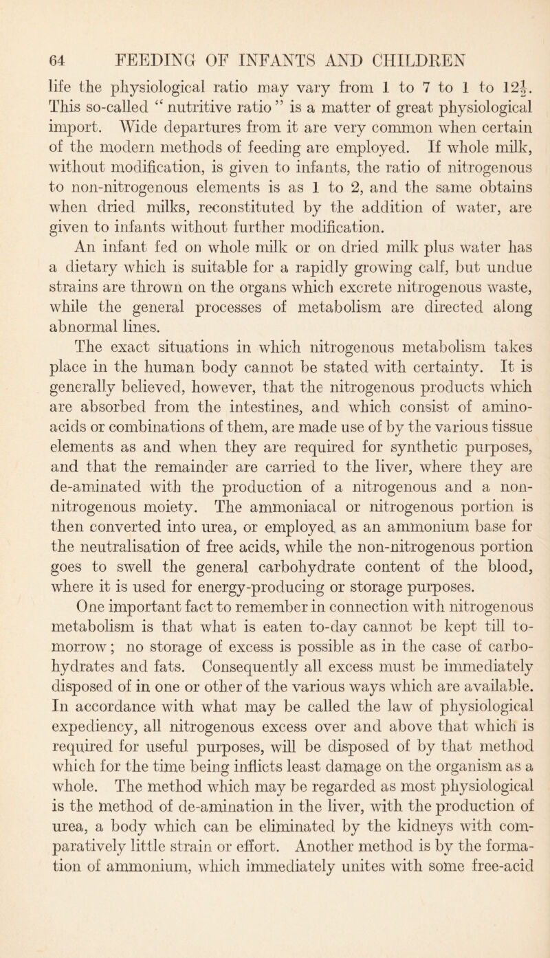 life the physiological ratio may vary from 1 to 7 to I to 12|. This so-called “ nutritive ratio ” is a matter of great physiological import. Wide departures from it are very common when certain of the modern methods of feeding are employed. If whole milk, without modification, is given to infants, the ratio of nitrogenous to non-nitrogenous elements is as 1 to 2, and the same obtains when dried milks, reconstituted by the addition of water, are given to infants without further modification. An infant fed on whole milk or on dried milk plus water has a dietary which is suitable for a rapidly growing calf, but undue strains are thrown on the organs which excrete nitrogenous waste, while the general processes of metabolism are directed along abnormal lines. The exact situations in which nitrogenous metabolism takes place in the human body cannot be stated with certainty. It is generally believed, however, that the nitrogenous products which are absorbed from the intestines, and which consist of amino- acids or combinations of them, are made use of by the various tissue elements as and when they are required for synthetic purposes, and that the remainder are carried to the liver, where they are de-aminated with the production of a nitrogenous and a non- nitrogenous moiety. The ammoniacal or nitrogenous portion is then converted into urea, or employed as an ammonium base for the neutralisation of free acids, while the non-nitrogenous portion goes to swell the general carbohydrate content of the blood, where it is used for energy-producing or storage purposes. One important fact to remember in connection with nitrogenous metabolism is that what is eaten to-day cannot be kept till to¬ morrow ; no storage of excess is possible as in the case of carbo¬ hydrates and fats. Consequently all excess must be immediately disposed of in one or other of the various ways which are available. In accordance with what may be called the law of physiological expediency, all nitrogenous excess over and above that which is required for useful purposes, will be disposed of by that method which for the time being inflicts least damage on the organism as a whole. The method which may be regarded as most physiological is the method of de-amination in the liver, with the production of urea, a body which can be eliminated by the kidneys with com¬ paratively little strain or effort. Another method is by the forma¬ tion of ammonium, which immediately unites with some free-acid