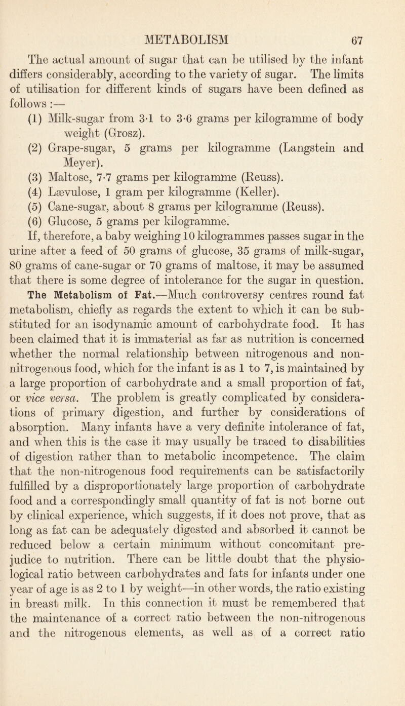 The actual amount of sugar that can be utilised by the infant differs considerably, according to the variety of sugar. The limits of utilisation for different kinds of sugars have been defined as follows :— (1) Milk-sugar from 3d to 3*6 grams per kilogramme of body weight (Grosz). (2) Grape-sugar, 5 grams per kilogramme (Langstein and Meyer). (3) Maltose, 7-7 grams per kilogramme (Reuss). (4) Laevulose, 1 gram per kilogramme (Keller). (5) Cane-sugar, about 8 grams per kilogramme (Reuss). (6) Glucose, 5 grams per kilogramme. If, therefore, a baby weighing 10 kilogrammes passes sugar in the urine after a feed of 50 grams of glucose, 35 grams of milk-sugar, 80 grams of cane-sugar or 70 grams of maltose, it may be assumed that there is some degree of intolerance for the sugar in question. The Metabolism of Fat.—Much controversy centres round fat metabolism, chiefly as regards the extent to which it can be sub¬ stituted for an isodynamic amount of carbohydrate food. It has been claimed that it is immaterial as far as nutrition is concerned whether the normal relationship between nitrogenous and non- nitrogenous food, which for the infant is as 1 to 7, is maintained by a large proportion of carbohydrate and a small proportion of fat, or vice versa. The problem is greatly complicated by considera¬ tions of primary digestion, and further by considerations of absorption. Many infants have a very definite intolerance of fat, and when this is the case it may usually be traced to disabilities of digestion rather than to metabolic incompetence. The claim that the non-nitrogenous food requirements can be satisfactorily fulfilled by a disproportionately large proportion of carbohydrate food and a correspondingly small quantity of fat is not borne out by clinical experience, which suggests, if it does not prove, that as long as fat can be adequately digested and absorbed it cannot be reduced below a certain minimum without concomitant pre¬ judice to nutrition. There can be little doubt that the physio¬ logical ratio between carbohydrates and fats for infants under one year of age is as 2 to 1 by weight—in other words, the ratio existing in breast milk. In this connection it must be remembered that the maintenance of a correct ratio between the non-nitrogenous and the nitrogenous elements, as well as of a correct ratio