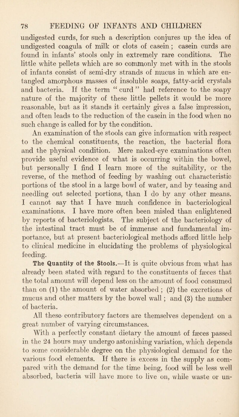 undigested curds, for such a description conjures up the idea of undigested coagula of milk or clots of casein; casein curds are found in infants’ stools only in extremely rare conditions. The little white pellets which are so commonly met with in the stools of infants consist of semi-dry strands of mucus in which are en¬ tangled amorphous masses of insoluble soaps, fatty-acid crystals and bacteria. If the term e£ curd ” had reference to the soapy nature of the majority of these little pellets it would be more reasonable, but as it stands it certainly gives a false impression, and often leads to the reduction of the casein in the food when no such change is called for by the condition. An examination of the stools can give information with respect to the chemical constituents, the reaction, the bacterial flora and the physical condition. Mere naked-eye examinations often provide useful evidence of what is occurring within the bowel, but personally I find I learn more of the suitability, or the reverse, of the method of feeding by washing out characteristic portions of the stool in a large bowl of water, and by teasing and needling out selected portions, than I do by any other means. I cannot say that I have much confidence in bacteriological examinations. I have more often been misled than enlightened by reports of bacteriologists. The subject of the bacteriology of the intestinal tract must be of immense and fundamental im¬ portance, but at present bacteriological methods afford little help to clinical medicine in elucidating the problems of physiological feeding. The Quantity of the Stools.—It is quite obvious from what has already been stated with regard to the constituents of faeces that the total amount will depend less on the amount of food consumed than on (1) the amount of water absorbed ; (2) the excretions of mucus and other matters by the bowel wall; and (3) the number of bacteria. All these^ contributory factors are themselves dependent on a great number of varying circumstances. With a perfectly constant dietary the amount of faeces passed in the 24 hours may undergo astonishing variation, which depends to some considerable degree on the physiological demand for the various food elements. If there is excess in the supply as com¬ pared with the demand for the time being, food will be less well absorbed, bacteria will have more to live on, while waste or un-