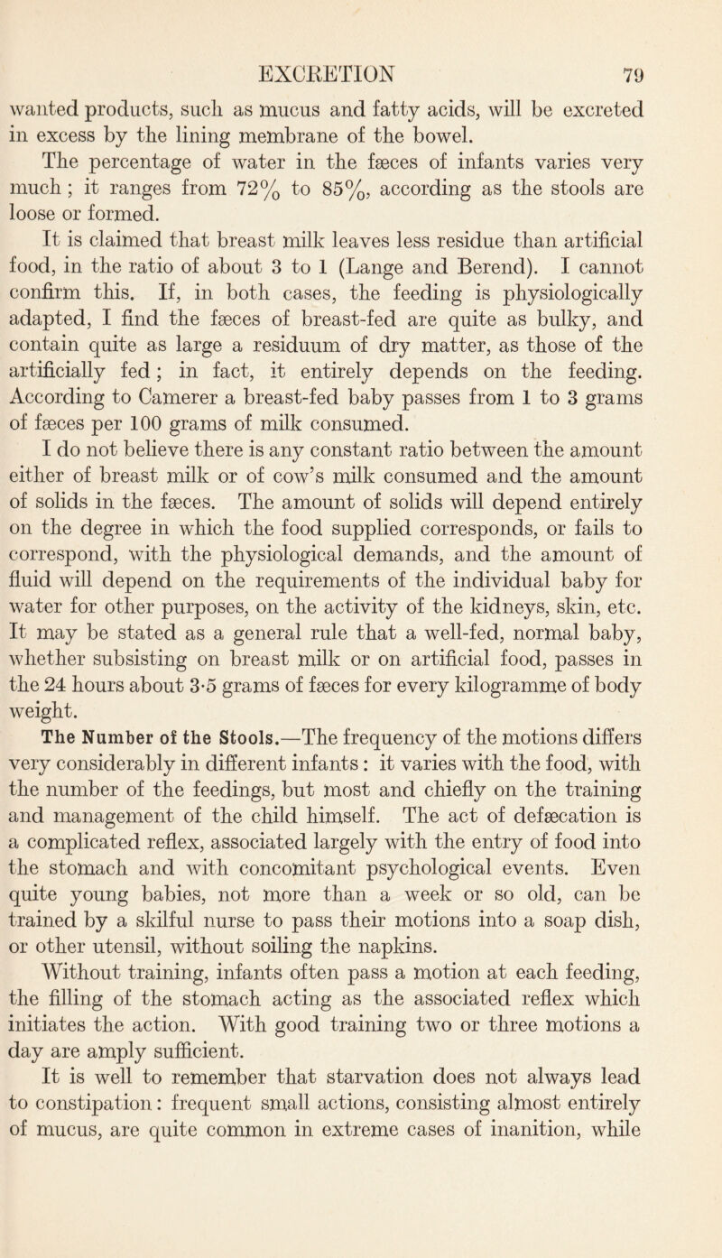 wanted products, sucli as mucus and fatty acids, will be excreted in excess by the lining membrane of the bowel. The percentage of water in the faeces of infants varies very much ; it ranges from 72% to 85%, according as the stools are loose or formed. It is claimed that breast milk leaves less residue than artificial food, in the ratio of about 3 to 1 (Lange and Berend). I cannot confirm this. If, in both cases, the feeding is physiologically adapted, I find the faeces of breast-fed are quite as bulky, and contain quite as large a residuum of dry matter, as those of the artificially fed; in fact, it entirely depends on the feeding. According to Camerer a breast-fed baby passes from 1 to 3 grams of faeces per 100 grams of milk consumed. I do not believe there is any constant ratio between the amount either of breast milk or of cow’s milk consumed and the amount of solids in the faeces. The amount of solids will depend entirely on the degree in which the food supplied corresponds, or fails to correspond, with the physiological demands, and the amount of fluid will depend on the requirements of the individual baby for water for other purposes, on the activity of the kidneys, skin, etc. It may be stated as a general rule that a well-fed, normal baby, whether subsisting on breast milk or on artificial food, passes in the 24 hours about 3-5 grams of faeces for every kilogramme of body weight. The Number of the Stools.—The frequency of the motions differs very considerably in different infants : it varies with the food, with the number of the feedings, but most and chiefly on the training and management of the child himself. The act of defaecation is a complicated reflex, associated largely with the entry of food into the stomach and with concomitant psychological events. Even quite young babies, not more than a week or so old, can be trained by a skilful nurse to pass their motions into a soap dish, or other utensil, without soiling the napkins. Without training, infants often pass a motion at each feeding, the filling of the stomach acting as the associated reflex which initiates the action. With good training two or three motions a day are amply sufficient. It is well to remember that starvation does not always lead to constipation: frequent small actions, consisting almost entirely of mucus, are quite common in extreme cases of inanition, while