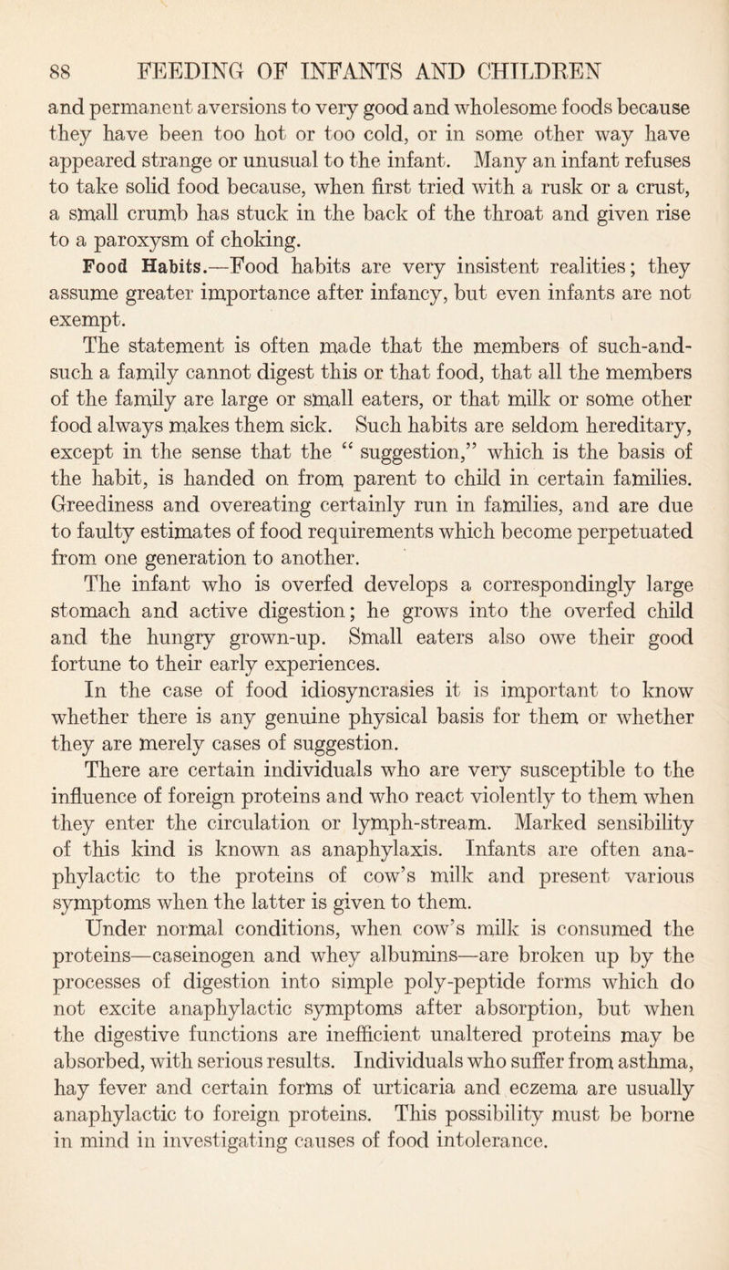 and permanent aversions to very good and wholesome foods because they have been too hot or too cold, or in some other way have appeared strange or unusual to the infant. Many an infant refuses to take solid food because, when first tried with a rusk or a crust, a small crumb has stuck in the back of the throat and given rise to a paroxysm of choking. Food Habits.—Food habits are very insistent realities; they assume greater importance after infancy, but even infants are not exempt. The statement is often made that the members of such-and- such a family cannot digest this or that food, that all the members of the family are large or small eaters, or that milk or some other food always makes them sick. Such habits are seldom hereditary, except in the sense that the “ suggestion,” which is the basis of the habit, is handed on from parent to child in certain families. Greediness and overeating certainly run in families, and are due to faulty estimates of food requirements which become perpetuated from one generation to another. The infant who is overfed develops a correspondingly large stomach and active digestion; he grows into the overfed child and the hungry grown-up. Small eaters also owe their good fortune to their early experiences. In the case of food idiosyncrasies it is important to know whether there is any genuine physical basis for them or whether they are merely cases of suggestion. There are certain individuals who are very susceptible to the influence of foreign proteins and who react violently to them when they enter the circulation or lymph-stream. Marked sensibility of this kind is known as anaphylaxis. Infants are often ana¬ phylactic to the proteins of cow’s milk and present various symptoms when the latter is given to them. Under normal conditions, when cow’s milk is consumed the proteins—caseinogen and whey albumins—are broken up by the processes of digestion into simple poly-peptide forms which do not excite anaphylactic symptoms after absorption, but when the digestive functions are inefficient unaltered proteins may be absorbed, with serious results. Individuals who suffer from asthma, hay fever and certain forms of urticaria and eczema are usually anaphylactic to foreign proteins. This possibility must be borne in mind in investigating causes of food intolerance.