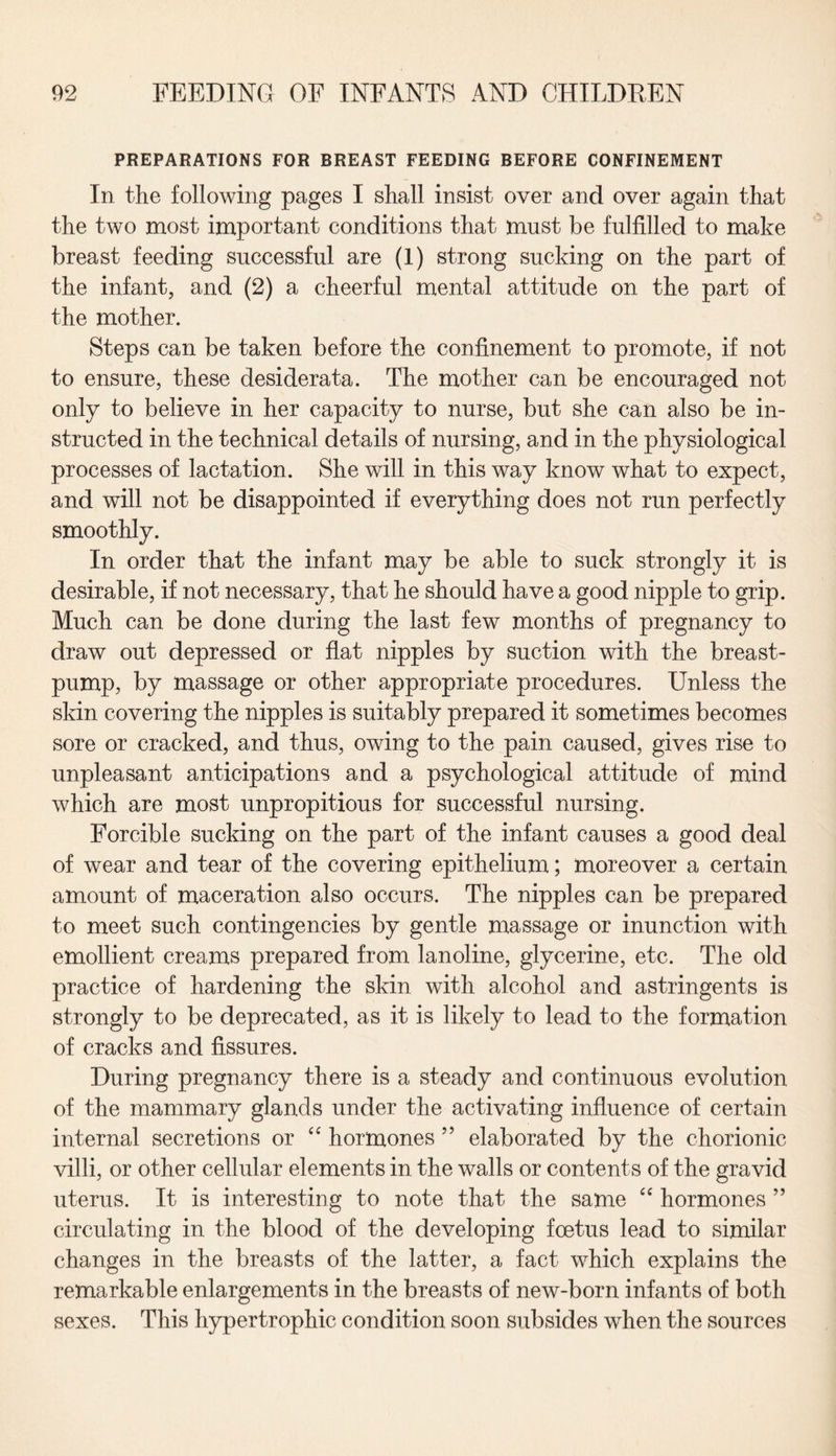 PREPARATIONS FOR BREAST FEEDING BEFORE CONFINEMENT In the following pages I shall insist over and over again that the two most important conditions that must be fulfilled to make breast feeding successful are (1) strong sucking on the part of the infant, and (2) a cheerful mental attitude on the part of the mother. Steps can be taken before the confinement to promote, if not to ensure, these desiderata. The mother can be encouraged not only to believe in her capacity to nurse, but she can also be in¬ structed in the technical details of nursing, and in the physiological processes of lactation. She will in this way know what to expect, and will not be disappointed if everything does not run perfectly smoothly. In order that the infant may be able to suck strongly it is desirable, if not necessary, that he should have a good nipple to grip. Much can be done during the last few months of pregnancy to draw out depressed or flat nipples by suction with the breast- pump, by massage or other appropriate procedures. Unless the skin covering the nipples is suitably prepared it sometimes becomes sore or cracked, and thus, owing to the pain caused, gives rise to unpleasant anticipations and a psychological attitude of mind which are most unpropitious for successful nursing. Forcible sucking on the part of the infant causes a good deal of wear and tear of the covering epithelium; moreover a certain amount of maceration also occurs. The nipples can be prepared to meet such contingencies by gentle massage or inunction with emollient creams prepared from lanoline, glycerine, etc. The old practice of hardening the skin with alcohol and astringents is strongly to be deprecated, as it is likely to lead to the formation of cracks and fissures. During pregnancy there is a steady and continuous evolution of the mammary glands under the activating influence of certain internal secretions or “ hormones ” elaborated by the chorionic villi, or other cellular elements in the walls or contents of the gravid uterus. It is interesting to note that the same “ hormones ” circulating in the blood of the developing foetus lead to similar changes in the breasts of the latter, a fact which explains the remarkable enlargements in the breasts of new-born infants of both sexes. This hypertrophic condition soon subsides when the sources