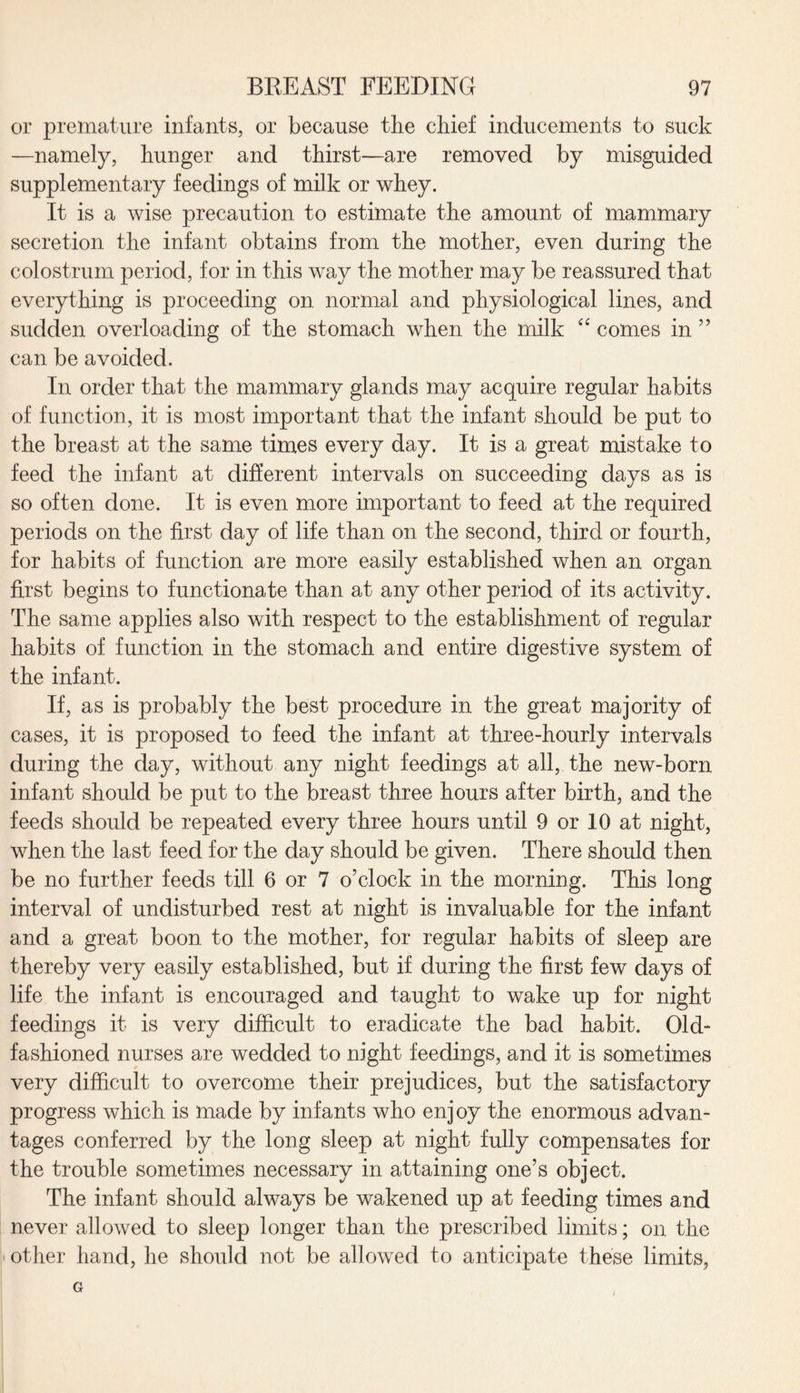 or premature infants, or because the chief inducements to suck —namely, hunger and thirst—are removed by misguided supplementary feedings of milk or whey. It is a wise precaution to estimate the amount of mammary secretion the infant obtains from the mother, even during the colostrum period, for in this way the mother may be reassured that everything is proceeding on normal and physiological lines, and sudden overloading of the stomach when the milk “ comes in ” can be avoided. In order that the mammary glands may acquire regular habits of function, it is most important that the infant should be put to the breast at the same times every day. It is a great mistake to feed the infant at different intervals on succeeding days as is so often done. It is even more important to feed at the required periods on the first day of life than on the second, third or fourth, for habits of function are more easily established when an organ first begins to functionate than at any other period of its activity. The same applies also with respect to the establishment of regular habits of function in the stomach and entire digestive system of the infant. If, as is probably the best procedure in the great majority of cases, it is proposed to feed the infant at three-hourly intervals during the day, without any night feedings at all, the new-born infant should be put to the breast three hours after birth, and the feeds should be repeated every three hours until 9 or 10 at night, when the last feed for the day should be given. There should then be no further feeds till 6 or 7 o’clock in the morning. This long interval of undisturbed rest at night is invaluable for the infant and a great boon to the mother, for regular habits of sleep are thereby very easily established, but if during the first few days of life the infant is encouraged and taught to wake up for night feedings it is very difficult to eradicate the bad habit. Old- fashioned nurses are wedded to night feedings, and it is sometimes very difficult to overcome their prejudices, but the satisfactory progress which is made by infants who enj oy the enormous advan¬ tages conferred by the long sleep at night fully compensates for the trouble sometimes necessary in attaining one’s object. The infant should always be wakened up at feeding times and never allowed to sleep longer than the prescribed limits; on the other hand, he should not be allowed to anticipate these limits, G