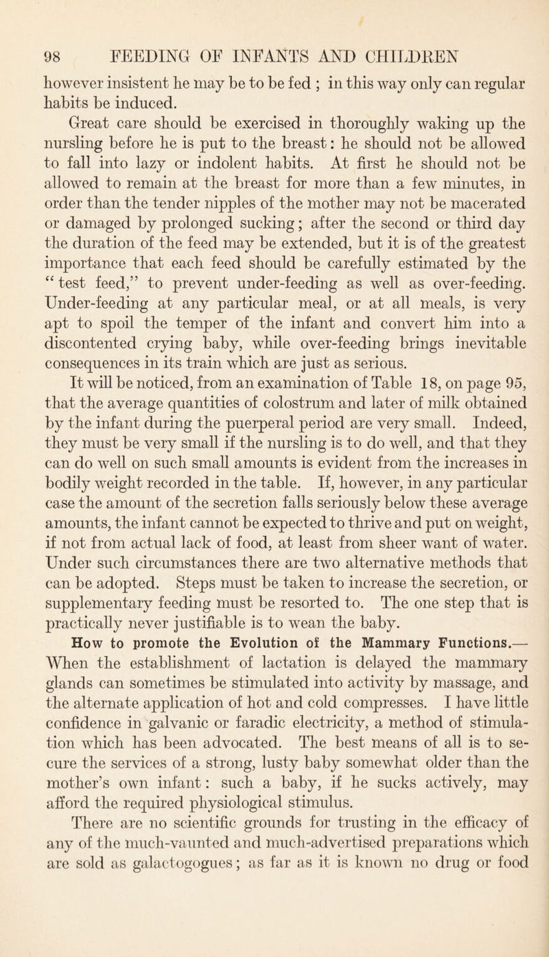 however insistent he may be to be fed ; in this way only can regular habits be induced. Great care should be exercised in thoroughly waking up the nursling before he is put to the breast: he should not be allowed to fall into lazy or indolent habits. At first he should not be allowed to remain at the breast for more than a few minutes, in order than the tender nipples of the mother may not be macerated or damaged by prolonged sucking; after the second or third day the duration of the feed may be extended, but it is of the greatest importance that each feed should be carefully estimated by the “ test feed,” to prevent under-feeding as well as over-feeding. Under-feeding at any particular meal, or at all meals, is very apt to spoil the temper of the infant and convert him into a discontented crying baby, while over-feeding brings inevitable consequences in its train which are just as serious. It will be noticed, from an examination of Table 18, on page 95, that the average quantities of colostrum and later of milk obtained by the infant during the puerperal period are very small. Indeed, they must be very small if the nursling is to do well, and that they can do well on such small amounts is evident from the increases in bodily weight recorded in the table. If, however, in any particular case the amount of the secretion falls seriously below these average amounts, the infant cannot be expected to thrive and put on weight, if not from actual lack of food, at least from sheer want of water. Under such circumstances there are two alternative methods that can be adopted. Steps must be taken to increase the secretion, or supplementary feeding must be resorted to. The one step that is practically never justifiable is to wean the baby. Ho w to promote the Evolution of the Mammary Functions.— When the establishment of lactation is delayed the mammary glands can sometimes be stimulated into activity by massage, and the alternate application of hot and cold compresses. I have little confidence in galvanic or faradic electricity, a method of stimula¬ tion which has been advocated. The best means of all is to se¬ cure the services of a strong, lusty baby somewhat older than the mother’s own infant: such a baby, if he sucks actively, may afford the required physiological stimulus. There are no scientific grounds for trusting in the efficacy of any of the much-vaunted and much-advertised preparations which are sold as galactogogues; as far as it is known no drug or food