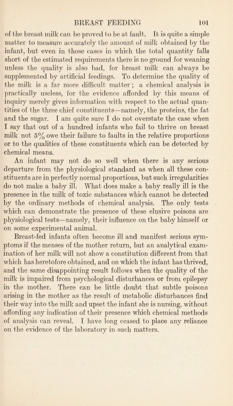 of the breast milk can be proved to be at fault. It is quite a simple matter to measure accurately the amount of milk obtained by the infant, but even in those cases in which the total quantity falls short of the estimated requirements there is no ground for weaning unless the quality is also bad, for breast milk can always be supplemented by artificial feedings. To determine the quality of the milk is a far more difficult matter ; a chemical analysis is practically useless, for the evidence afforded by this means of inquiry merely gives information with respect to the actual quan¬ tities of the three chief constituents—namely, the proteins, the fat and the sugar. I am quite sure I do not overstate the case when I say that out of a hundred infants who fail to thrive on breast milk not 5% owe their failure to faults in the relative proportions or to the qualities of these constituents which can be detected by chemical means. An infant may not do so well when there is any serious departure from the physiological standard as when all these con¬ stituents are in perfectly normal proportions, but such irregularities do not make a baby ill. What does make a baby really ill is the presence in the milk of toxic substances which cannot be detected by the ordinary methods of chemical analysis. The only tests which can demonstrate the presence of these elusive poisons are physiological tests—namely, their influence on the baby himself or on some experimental animal. Breast-fed infants often become ill and manifest serious sym¬ ptoms if the menses of the mother return, but an analytical exam¬ ination of her milk will not show a constitution different from that which has heretofore obtained, and on which the infant has thrived, and the same disappointing result follows when the quality of the milk is impaired from psychological disturbances or from epilepsy in the mother. There can be little doubt that subtle poisons arising in the mother as the result of metabolic disturbances find their way into the milk and upset the infant she is nursing, without affording any indication of their presence which chemical methods of analysis can reveal. I have long ceased to place any reliance on the evidence of the laboratory in such matters.