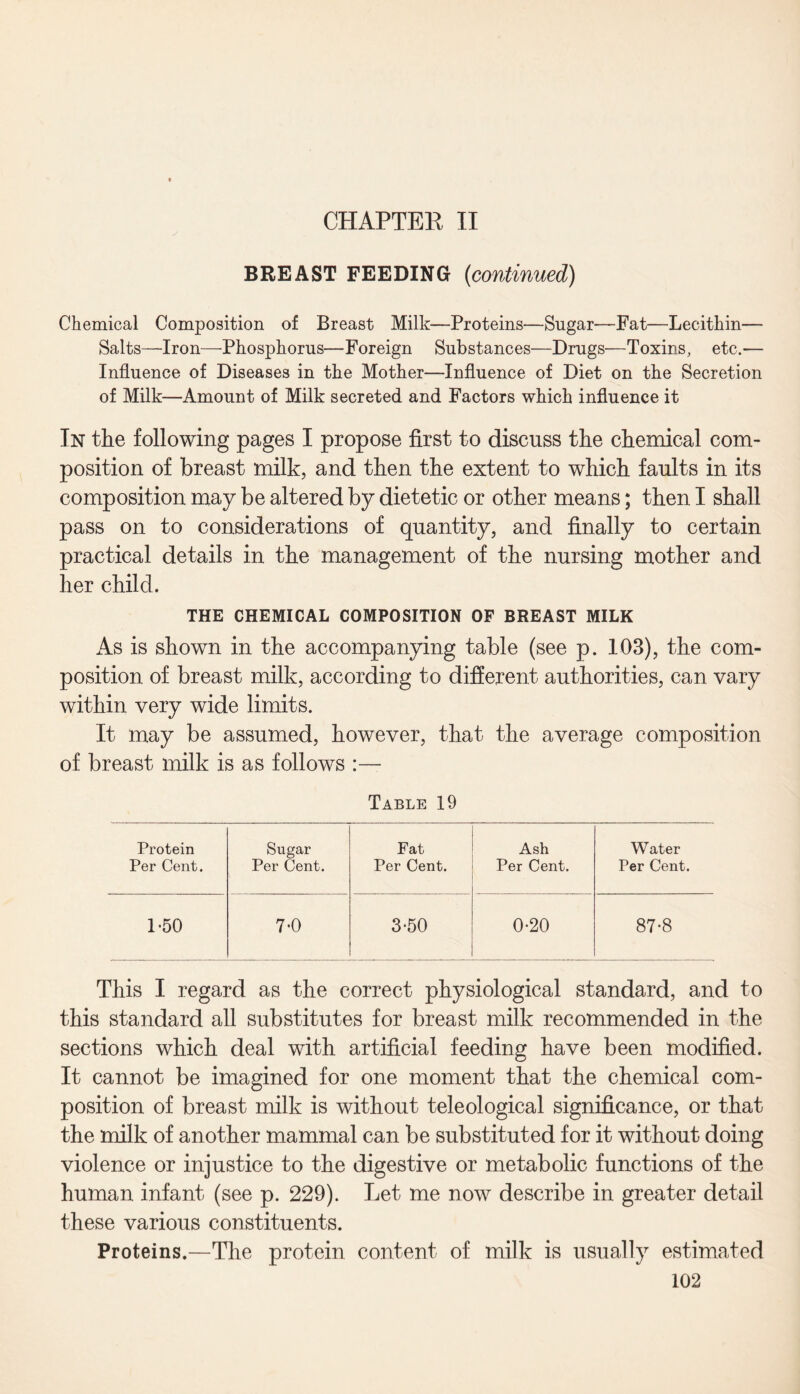 CHAPTER II BREAST FEEDING {continued) Chemical Composition of Breast Milk—Proteins—Sugar—Fat—Lecithin— Salts—Iron—Phosphorus—Foreign Substances—Drugs—Toxins, etc.-— Influence of Diseases in the Mother—Influence of Diet on the Secretion of Milk—Amount of Milk secreted and Factors which influence it In the following pages I propose first to discuss the chemical com¬ position of breast milk, and then the extent to which faults in its composition may be altered by dietetic or other means; then I shall pass on to considerations of quantity, and finally to certain practical details in the management of the nursing mother and her child. THE CHEMICAL COMPOSITION OF BREAST MILK As is shown in the accompanying table (see p. 103), the com¬ position of breast milk, according to different authorities, can vary within very wide limits. It may be assumed, however, that the average composition of breast milk is as follows :— Table 19 Protein Sugar Fat Ash Water Per Cent. Per Cent. Per Cent. Per Cent. Per Cent. 1*50 70 3-50 0-20 87-8 This I regard as the correct physiological standard, and to this standard all substitutes for breast milk recommended in the sections which deal with artificial feeding have been modified. It cannot be imagined for one moment that the chemical com¬ position of breast milk is without teleological significance, or that the milk of another mammal can be substituted for it without doing violence or injustice to the digestive or metabolic functions of the human infant (see p. 229). Let me now describe in greater detail these various constituents. Proteins.—The protein content of milk is usually estimated