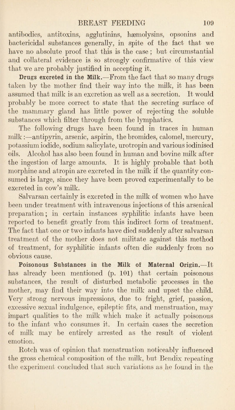 antibodies, antitoxins, agglutinins, hsemolysins, opsonins and bactericidal substances generally, in spite of the fact that we liave no absolute proof that this is the case; but circumstantial and collateral evidence is so strongly confirmative of this view that we are probably justified in accepting it. Drugs excreted in the Milk.—From the fact that so many drugs taken by the mother find their way into the milk, it has been assumed that milk is an excretion as well as a secretion. It would probably be more correct to state that the secreting surface of the mammary gland has little power of rejecting the soluble substances which filter through from the lymphatics. The following drugs have been found in traces in human milk :—antipyrin, arsenic, aspirin, the bromides, calomel, mercury, potassium iodide, sodium salicylate, urotropin and various iodinised oils. Alcohol has also been found in human and bovine milk after the ingestion of large amounts. It is highly probable that both morphine and atropin are excreted in the milk if the quantity con¬ sumed is large, since they have been proved experimentally to be excreted in cow’s milk. Salvarsan certainly is excreted in the milk of women who have been under treatment with intravenous injections of this arsenical preparation; in certain instances syphilitic infants have been reported to benefit greatly from this indirect form of treatment. The fact that one or two infants have died suddenly after salvarsan treatment of the mother does not militate against this method of treatment, for syphilitic infants often die suddenly from no obvious cause. Poisonous Substances in the Milk of Maternal Origin.—It has already been mentioned (p. 101) that certain poisonous substances, the result of disturbed metabolic processes in the mother, may find their way into the milk and upset the child. Very strong nervous impressions, due to fright, grief, passion, excessive sexual indulgence, epileptic fits, and menstruation, may impart qualities to the milk which make it actually poisonous to the infant who consumes it. In certain cases the secretion of milk may be entirely arrested as the result of violent emotion. Rotch was of opinion that menstruation noticeably influenced the gross chemical composition of the milk, but Bendix repeating the experiment concluded that such variations as he found in the